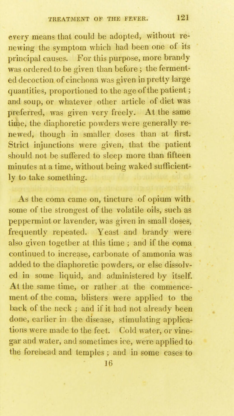 every means that could be adopted, without re- newing the symptom which had been one of its principal causes. For this purpose, more brandy was ordered to be given than before ; the ferment- ed decoction of cinchona was given in pretty large quantities, proportioned to the age of the patient; and soup, or whatever other article of diet was preferred, was given very freely. At the same time, the diaphoretic powders were generally re- newed, though in smaller doses than at first. Strict injunctions were given, that the patient should not be suffered to sleep more than fifteen minutes at a time, without being waked sufficient- ly to take something. As the coma came on, tincture of opium with some of the strongest of the volatile oils, such as peppermint or lavender, was given in small doses, frequently repeated. Yeast and brandy were also given together at this time ; and if the coma continued to increase, carbonate of ammonia was added to the diaphoretic powders, or else dissolv- ed in some liquid, and administered by itself. At the same time, or rather at the commence- ment of the coma, blisters were applied to the back of the neck ; and if it had not already been done, earlier in the disease, stimulating applica- tions were made to the feet. Cold water, or vine- gar and water, and sometimes ice, were applied to the forehead and temples; and in some cases to 16