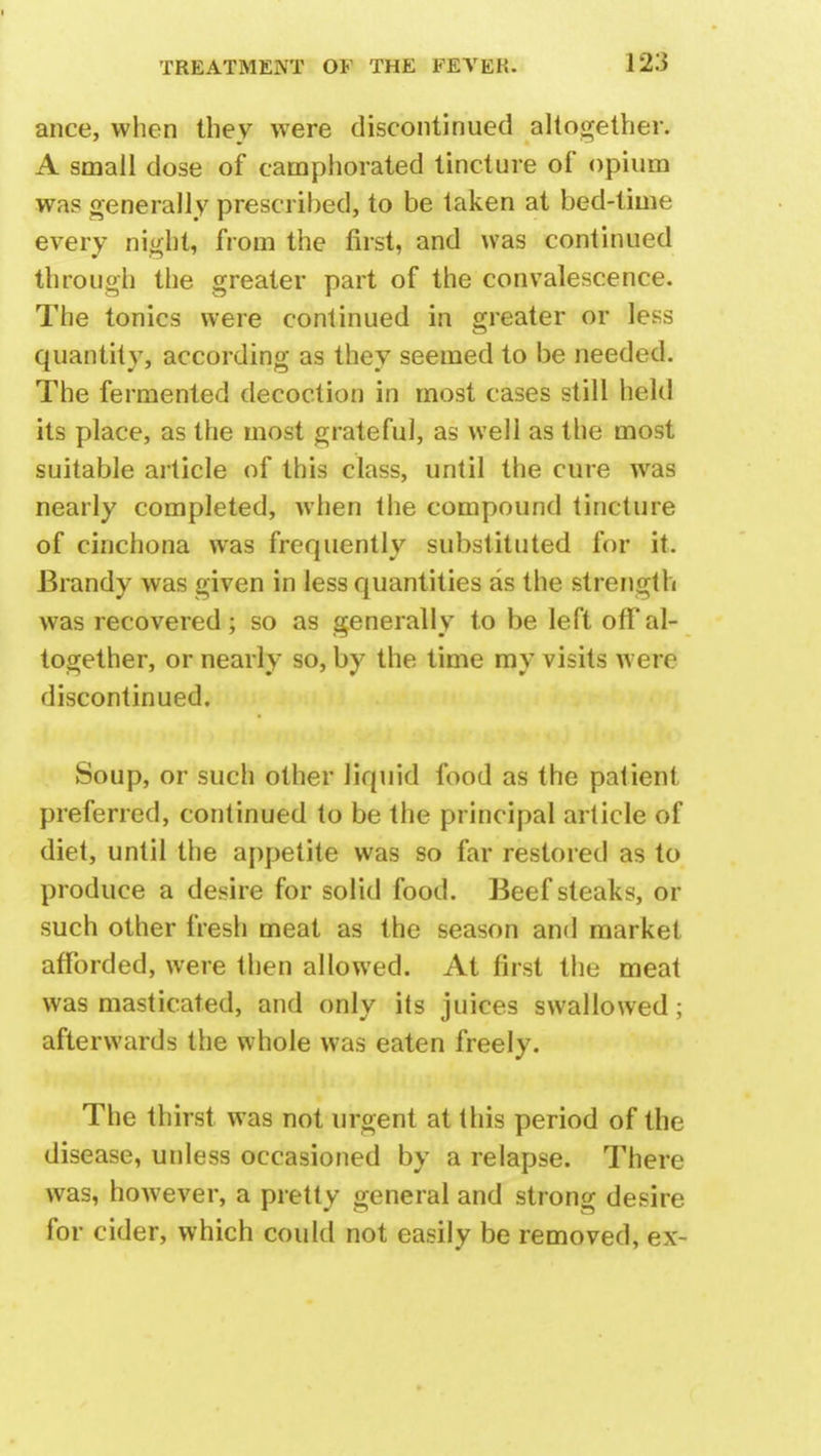 ance, when they were discontinued altogether. A small dose of camphorated tincture of opium was generally prescribed, to be taken at bed-time every night, from the first, and was continued through the greater part of the convalescence. The tonics were continued in greater or less quantity, according as they seemed to be needed. The fermented decoction in most cases still held its place, as the most grateful, as well as the most suitable article of this class, until the cure was nearly completed, when the compound tincture of cinchona was frequently substituted for it. Brandy was given in less quantities as the strength was recovered; so as generally to be left offal- together, or nearly so, by the time my visits were discontinued. Soup, or such other liquid food as the patient preferred, continued to be the principal article of diet, until the appetite was so far restored as to produce a desire for solid food. Beefsteaks, or such other fresh meat as the season and market afforded, were then allowed. At first the meat was masticated, and only its juices swallowed; afterwards the whole was eaten freely. The thirst was not urgent at this period of the disease, unless occasioned by a relapse. There was, however, a pretty general and strong desire for cider, which could not easily be removed, ex-