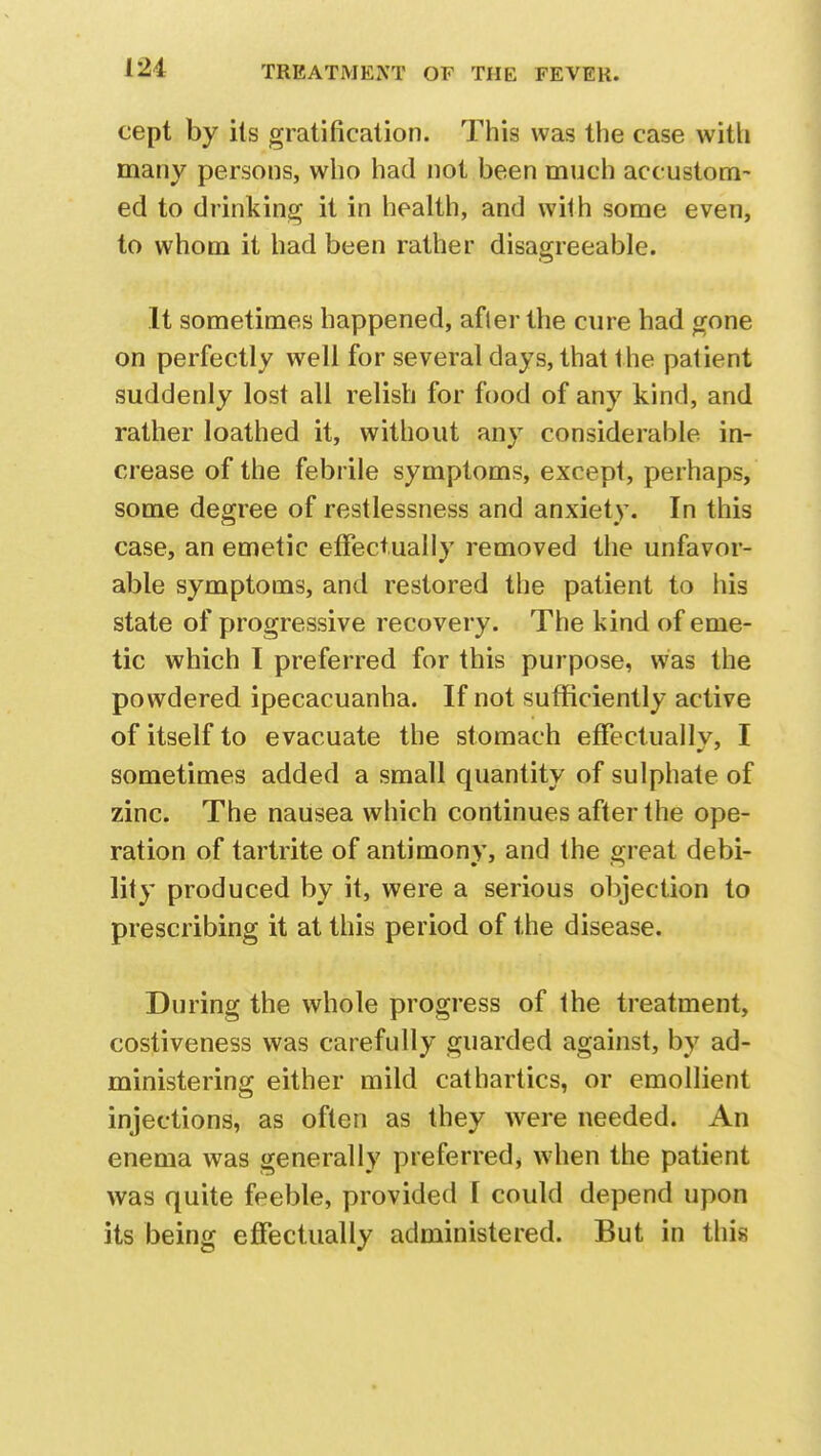 cept by its gratification. This was the case with many persons, who had not been much accustom- ed to drinking it in health, and wMh some even, to whom it had been rather disagreeable. It sometimes happened, afler the cure had gone on perfectly well for several days, that Ihe patient suddenly lost all relish for food of any kind, and rather loathed it, without any considerable in- crease of the febrile symptoms, except, perhaps, some degree of restlessness and anxiety. In this case, an emetic effectually removed the unfavor- able symptoms, and restored the patient to his state of progressive recovery. The kind of eme- tic which I preferred for this purpose, was the powdered ipecacuanha. If not sufficiently active of itself to evacuate the stomach effectually, I sometimes added a small quantity of sulphate of zinc. The nausea which continues after the ope- ration of tartrite of antimony, and the great debi- lity produced by it, were a serious objection to prescribing it at this period of the disease. During the whole progress of the treatment, costiveness was carefully guarded against, by ad- ministering either mild cathartics, or emollient injections, as often as they were needed. An enema was generally preferred, when the patient was quite feeble, provided I could depend upon its being effectually administered. But in this