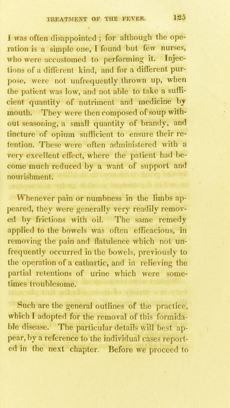 135 1 was often disappointed ; for although the ope- ration is a simple one, I found but few nurses, who were accustomed to performing it. Injec- tions of a different kind, and for a different pur- pose, were not unfrequently thrown up, when the patient was low, and not able to take a suffi- cient quantity of nutriment and medicine by mouth. They were then composed of soup with- out seasoning, a small quantity of brandy, and tincture of opium sufficient to ensure their re- tention. These were often administered with a very excellent effect, where the patient had be- come much reduced by a want of support and nourishment. Whenever pain or numbness in the limbs ap- peared, they were generally very readily remov- ed by frictions with oil. The same remedy applied to the bowels was often efficacious, in removing the pain and flatulence which not un- frequently occurred in the bowels, previously to the operation of a cathartic, and in relieving the partial retentions of urine which were some- times troublesome. Such are the general outlines of the practice, which I adopted for the removal of this formida- ble disease. The particular details will best ap- pear, by a reference to the individual cases report- ed in the next chapter. Before we proceed to