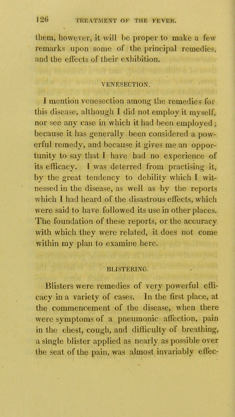 them, however, it will be proper to make a few remarks upon some of the principal remedies and the effects of their exhibition. VENESECTION. I mention venesection among the remedies for this disease, although I did not employ it myself, nor see any case in which it had been employed; because it has generally been considered a pow- erful remedy, and because it gives me an oppor- tunity to say that I have had no experience of its efficacy. I was deterred from practising it, by the great tendency to debility which I wit- nessed in the disease, as well as by the reports which I had heard of the disastrous effects, which were said to have followed its use in other places. The foundation of these reports, or the accuracy with which they were related, it does not come within my plan to examine here. BLISTERING. Blisters were remedies of very powerful effi- cacy in a variety of cases. In the first place, at the commencement of the disease, when there were symptoms of a pneumonic affection, pain in the chest, cough, and difficulty of breathing, a single blister applied as nearly as possible over the seat of the pain, was almost invariably effec-