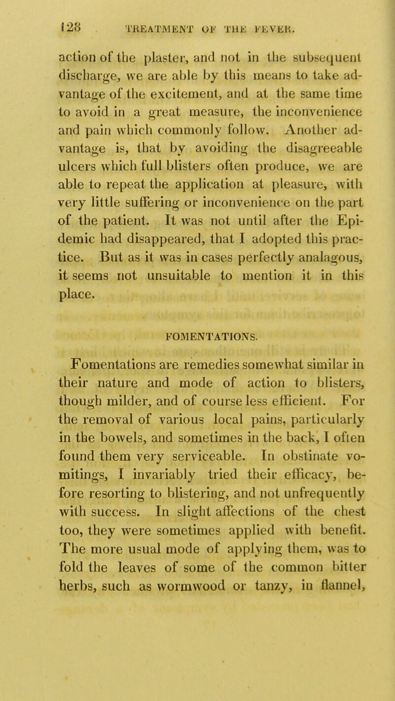 i-2'6 action of the plaster, and not in the subsequent discharge, we are able by this means to take ad- vantage of the excitement, and at the same time to avoid in a great measure, the inconvenience and pain which commonly follow. Another ad- vantage is, that by avoiding the disagreeable ulcers which full blisters often produce, we are able to repeat the application at pleasure, with very little suffering or inconvenience on the part of the patient. It was not until after the Epi- demic had disappeared, that I adopted this prac- tice. But as it was in cases perfectly analagous, it seems not unsuitable to mention it in this place. FOMENTATIONS. Fomentations are remedies somewhat similar in their nature and mode of action to blisters, though milder, and of course less efficient. For the removal of various local pains, particularly in the bowels, and sometimes in the back, I often found them very serviceable. In obstinate vo- mitings, I invariably tried their efficacy, be- fore resorting to blistering, and not unfrequently with success. In slight affections of the chest too, they were sometimes applied with benefit. The more usual mode of applying them, was to fold the leaves of some of the common bitter herbs, such as wormwood or tanzy, in flannel,