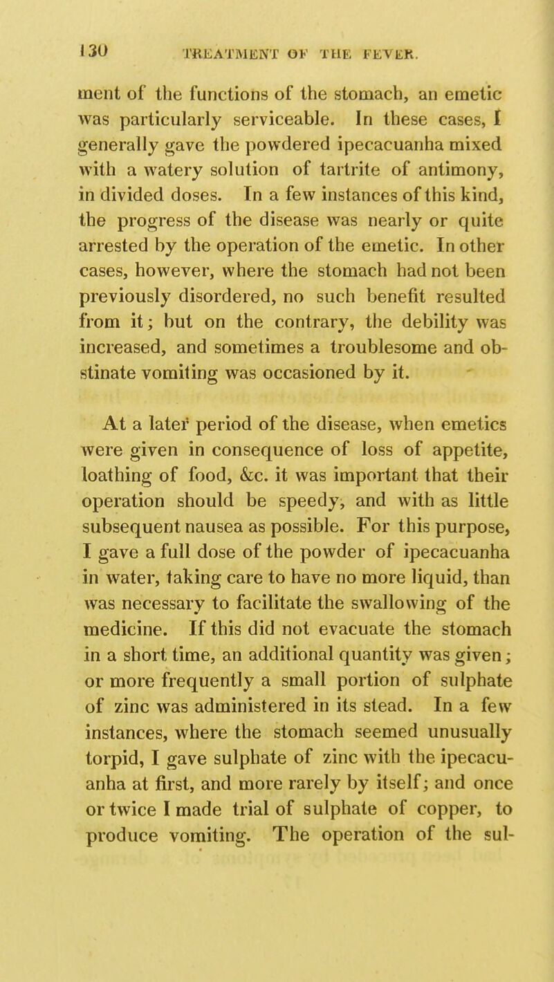 inent of the functions of the stomach, an emetic- was particularly serviceable. In these cases, I generally gave the powdered ipecacuanha mixed with a watery solution of tartrate of antimony, in divided doses. In a few instances of this kind, the progress of the disease was nearly or quite arrested by the operation of the emetic. In other cases, however, where the stomach had not been previously disordered, no such benefit resulted from it; but on the contrary, the debility was increased, and sometimes a troublesome and ob- stinate vomiting was occasioned by it. At a later period of the disease, when emetics were given in consequence of loss of appetite, loathing of food, &c. it was important that their operation should be speedy, and with as little subsequent nausea as possible. For this purpose, I gave a full dose of the powder of ipecacuanha in water, taking care to have no more liquid, than was necessary to facilitate the swallowing of the medicine. If this did not evacuate the stomach in a short time, an additional quantity was given; or more frequently a small portion of sulphate of zinc was administered in its stead. In a few instances, where the stomach seemed unusually torpid, I gave sulphate of zinc with the ipecacu- anha at first, and more rarely by itself; and once or twice I made trial of sulphate of copper, to produce vomiting. The operation of the sul-