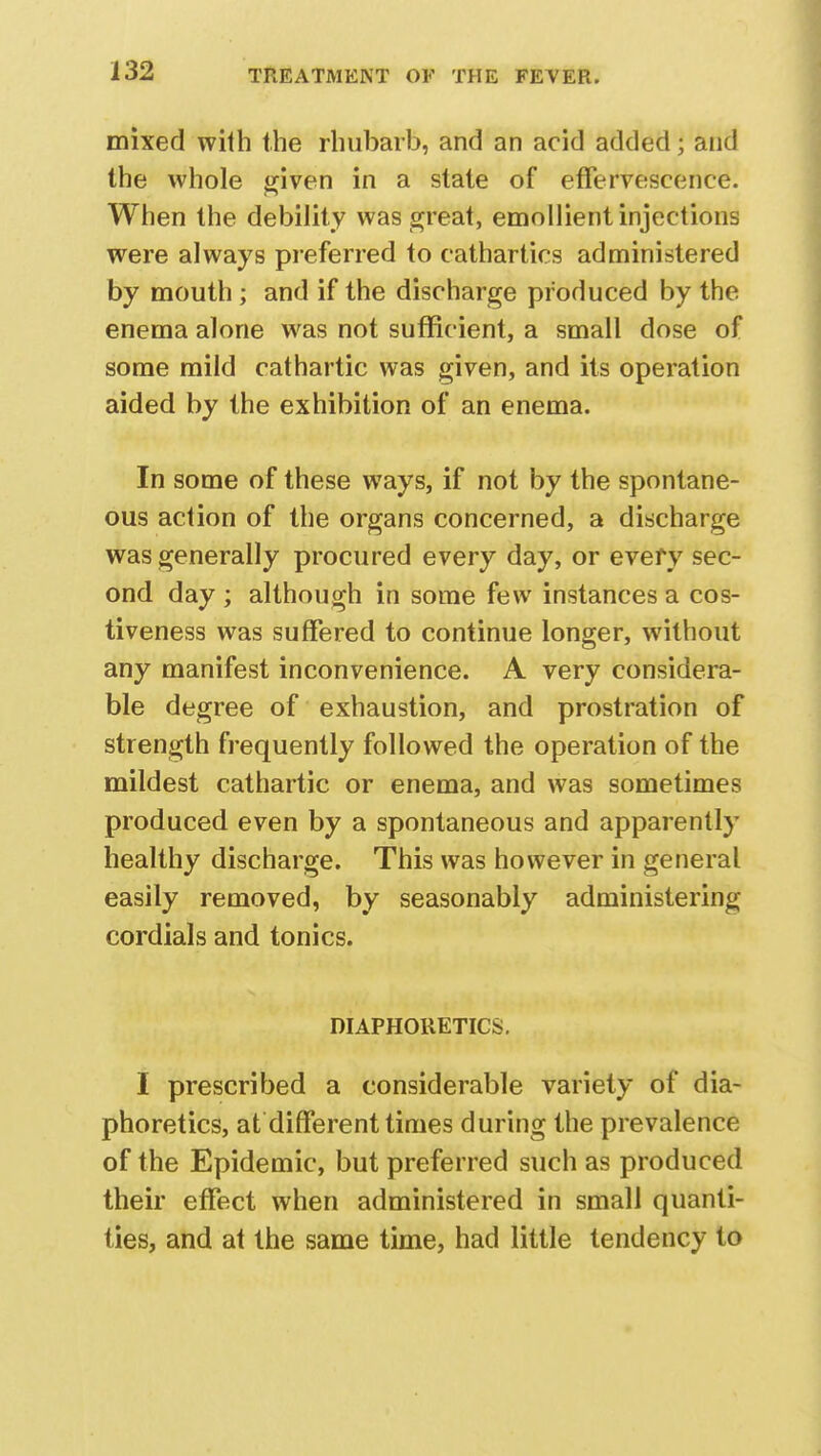 mixed with the rhubarb, and an acid added; and the whole given in a state of effervescence. When the debility was great, emollient injections were always preferred to cathartics administered by mouth ; and if the discharge produced by the enema alone was not sufficient, a small dose of some mild cathartic was given, and its operation aided by the exhibition of an enema. In some of these ways, if not by the spontane- ous action of the organs concerned, a discharge was generally procured every day, or evefy sec- ond day ; although in some few instances a cos- tiveness was suffered to continue longer, without any manifest inconvenience. A very considera- ble degree of exhaustion, and prostration of strength frequently followed the operation of the mildest cathartic or enema, and was sometimes produced even by a spontaneous and apparently healthy discharge. This was however in general easily removed, by seasonably administering cordials and tonics. DIAPHORETICS. I prescribed a considerable variety of dia- phoretics, at different times during the prevalence of the Epidemic, but preferred such as produced their effect when administered in small quanti- ties, and at the same time, had little tendency to