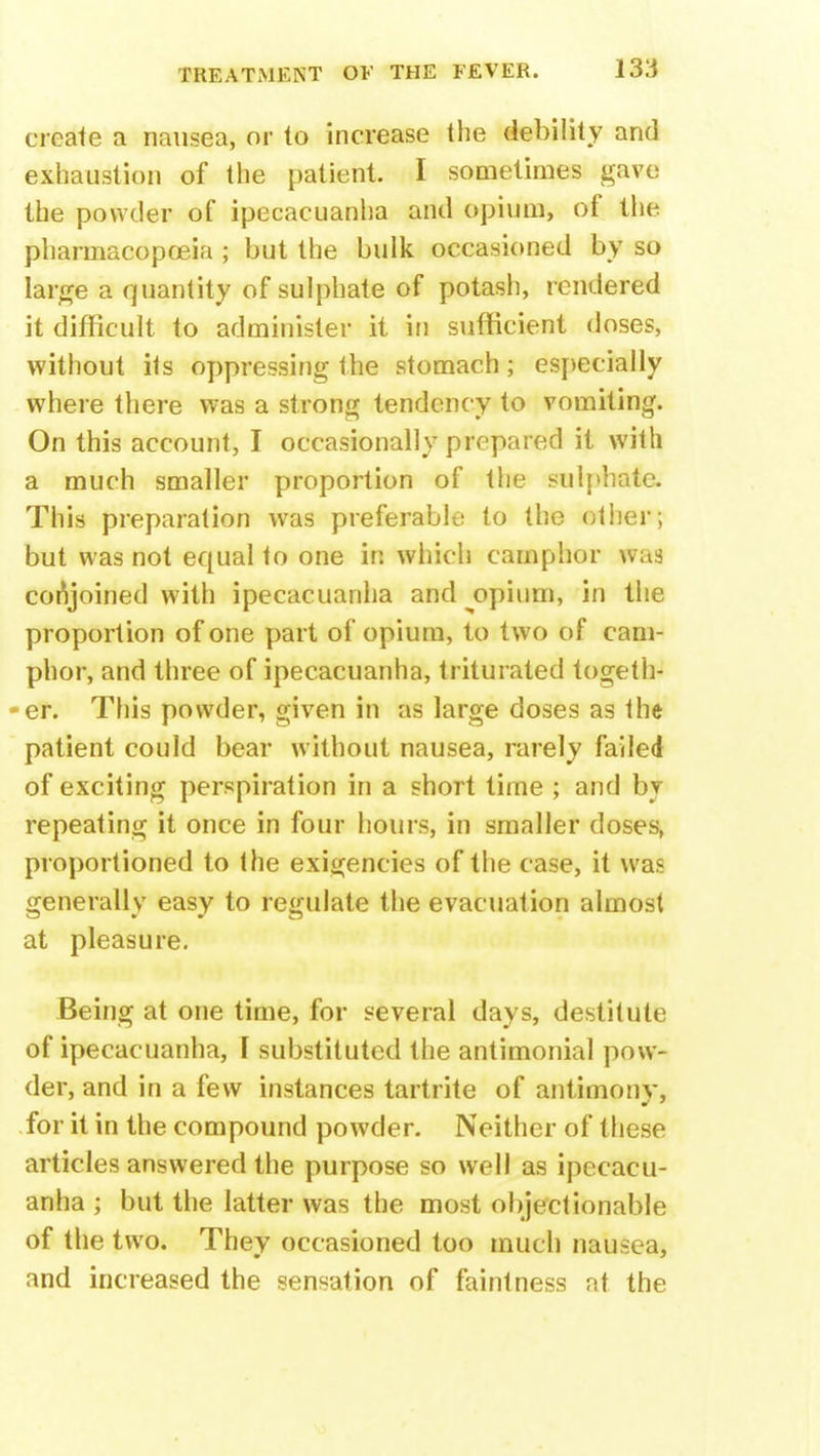 create a nausea, or to increase the debility and exhaustion of the patient. I sometimes gave the powder of ipecacuanha and opium, of the pharmacopoeia ; but the bulk occasioned by so large a quantity of sulphate of potash, rendered it difficult to administer it in sufficient doses, without its oppressing the stomach; especially where there was a strong tendency to vomiting. On this account, I occasionally prepared it with a much smaller proportion of the sulphate. This preparation was preferable to the other; but was not equal to one in which camphor was conjoined with ipecacuanha and ^opium, in the proportion of one part of opium, to two of cam- phor, and three of ipecacuanha, triturated togeth- er. This powder, given in as large doses as the patient could bear without nausea, rarely failed of exciting perspiration in a short time ; and by repeating it once in four hours, in smaller doses, proportioned to the exigencies of the case, it was generally easy to regulate the evacuation almost at pleasure. Being at one time, for several days, destitute of ipecacuanha, I substituted the antimonial pow- der, and in a few instances tartrite of antimony, for it in the compound powder. Neither of these articles answered the purpose so well as ipecacu- anha ; but the latter was the most objectionable of the two. They occasioned too much nausea, and increased the sensation of faintness at the