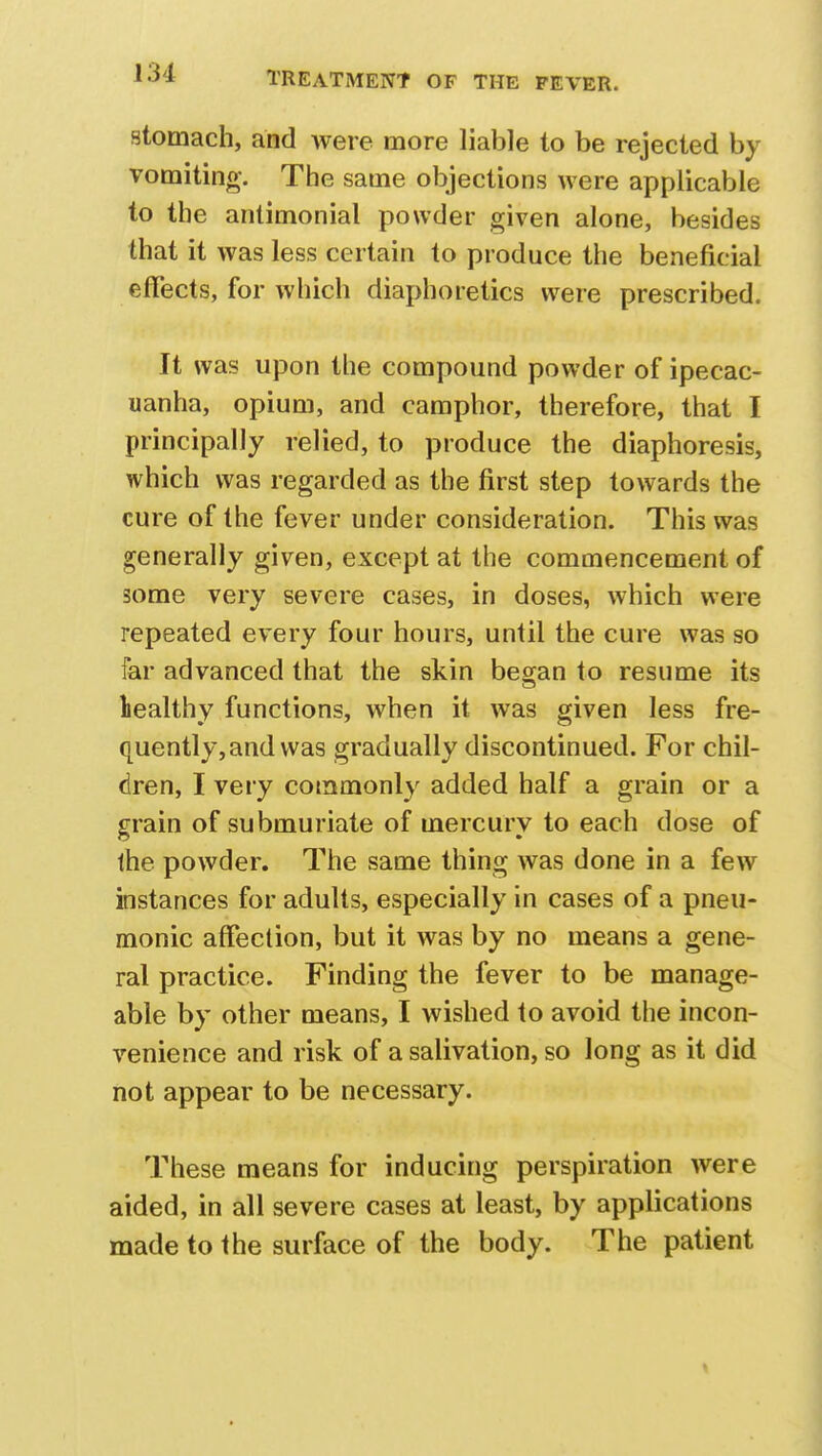 stomach, and were more liable to be rejected by vomiting. The same objections were applicable to the antimonial powder given alone, besides that it was less certain to produce the beneficial effects, for which diaphoretics were prescribed. It was upon the compound powder of ipecac- uanha, opium, and camphor, therefore, that I principally relied, to produce the diaphoresis, which was regarded as the first step towards the cure of the fever under consideration. This was generally given, except at the commencement of some very severe cases, in doses, which were repeated every four hours, until the cure was so far advanced that the skin began to resume its healthy functions, when it was given less fre- quently, and was gradually discontinued. For chil- dren, I very commonly added half a grain or a grain of submuriate of mercury to each dose of the powder. The same thing was done in a few instances for adults, especially in cases of a pneu- monic affection, but it was by no means a gene- ral practice. Finding the fever to be manage- able by other means, I wished to avoid the incon- venience and risk of a salivation, so long as it did not appear to be necessary. These means for inducing perspiration were aided, in all severe cases at least, by applications made to the surface of the body. The patient