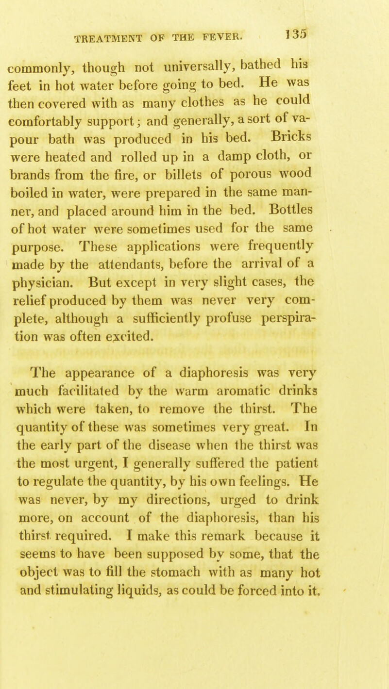 commonly, though not universally, bathed his feet in hot water before going to bed. He was then covered with as many clothes as he could comfortably support; and generally, a sort of va- pour bath was produced in his bed. Bricks were heated and rolled up in a damp cloth, or brands from the fire, or billets of porous wood boiled in water, were prepared in the same man- ner, and placed around him in the bed. Bottles of hot water were sometimes used for the same purpose. These applications were frequently made by the attendants, before the arrival of a physician. But except in very slight cases, the relief produced by them was never very com- plete, although a sufficiently profuse perspira- tion was often excited. The appearance of a diaphoresis was very much facilitated by the warm aromatic drinks which were taken, to remove the thirst. The quantity of these was sometimes very great. In the early part of the disease when the thirst was the most urgent, I generally suffered the patient to regulate the quantity, by his own feelings. He was never, by my directions, urged to drink more, on account of the diaphoresis, than his thirst required. I make this remark because it seems to have been supposed by some, that the object was to fill the stomach with as many hot and stimulating liquids, as could be forced into it.