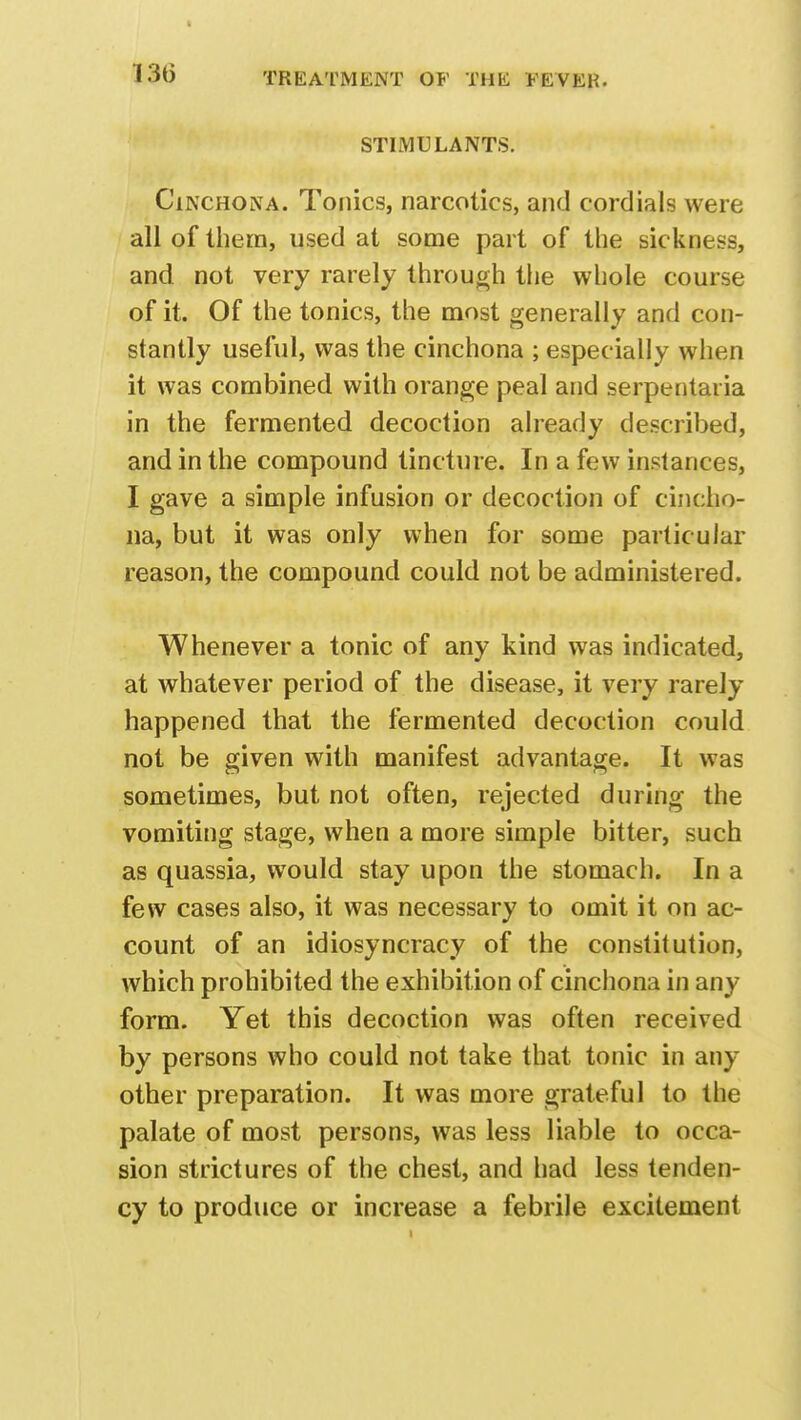 STIMULANTS. Cinchona. Tonics, narcotics, and cordials were all of them, used at some part of the sickness, and not very rarely through the whole course of it. Of the tonics, the most generally and con- stantly useful, was the cinchona ; especially when it was combined with orange peal and serpentaria in the fermented decoction already described, and in the compound tincture. In a few instances, I gave a simple infusion or decoction of cincho- na, but it was only when for some particular reason, the compound could not be administered. Whenever a tonic of any kind was indicated, at whatever period of the disease, it very rarely happened that the fermented decoction could not be given with manifest advantage. It was sometimes, but not often, rejected during the vomiting stage, when a more simple bitter, such as quassia, would stay upon the stomach. In a few cases also, it was necessary to omit it on ac- count of an idiosyncracy of the constitution, which prohibited the exhibition of cinchona in any form. Yet this decoction was often received by persons who could not take that tonic in any other preparation. It was more grateful to the palate of most persons, was less liable to occa- sion strictures of the chest, and had less tenden- cy to produce or increase a febrile excitement