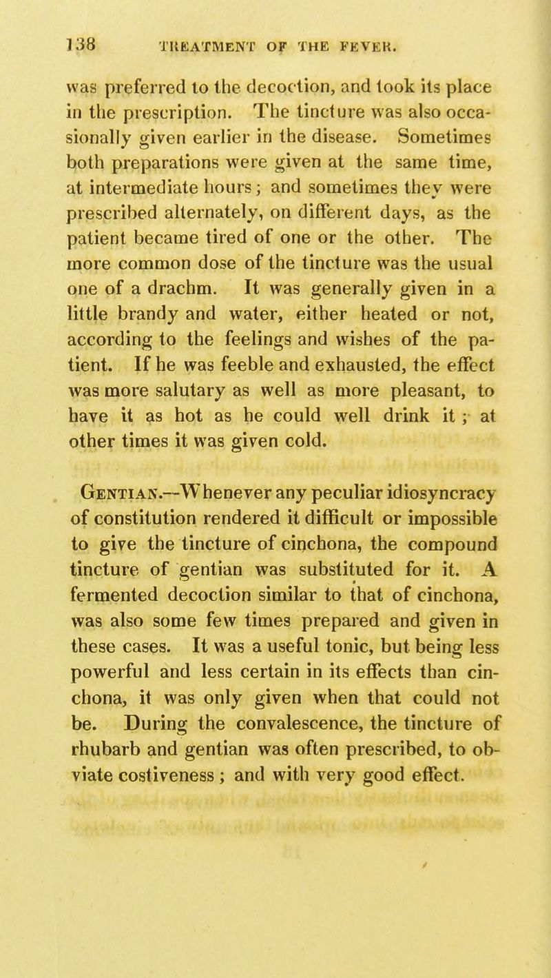 was preferred to the decoction, and took its place in the prescription. The tincture was also occa- sionally given earlier in the disease. Sometimes both preparations were given at the same time, at intermediate hours; and sometimes they were prescribed alternately, on different days, as the patient became tired of one or the other. The more common dose of the tincture was the usual one of a drachm. It was generally given in a little brandy and water, either heated or not, according to the feelings and wishes of the pa- tient. If he was feeble and exhausted, the effect was more salutary as well as more pleasant, to have it as hot as he could well drink it; at other times it was given cold. Gentian.—Whenever any peculiar idiosyncracy of constitution rendered it difficult or impossible to give the tincture of cinchona, the compound tincture of gentian was substituted for it. A fermented decoction similar to that of cinchona, was also some few times prepared and given in these cases. It was a useful tonic, but being less powerful and less certain in its effects than cin- chona, it was only given when that could not be. During the convalescence, the tincture of rhubarb and gentian was often prescribed, to ob- viate costiveness ; and with very good effect.