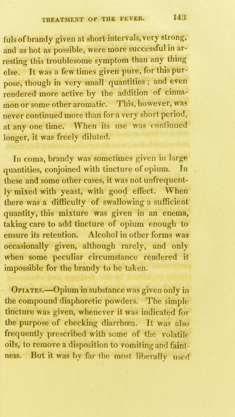fuls of brandy given at short intervals, very strong, and as hot as possible, were more successful in ar- resting this troublesome symptom than any thing else. It was a few times given pure, for this pur- pose, though in very small quantities; and even rendered more active by the addition of cinna- mon or some other aromatic. This, however, was never continued more than for a very short period, at any one time. When its use was continued longer, it was freely diluted. In coma, brandy was sometimes given in large quantities, conjoined with tincture of opium. In these and some other cases, it was not unfrequent- ly mixed with yeast, with good effect. When there was a difficulty of swallowing a sufficient quantity, this mixture was given in an enema, taking care to add tincture of opium enough to ensure its retention. Alcohol in other forms was occasionally given, although rarely, and only when some peculiar circumstance rendered it impossible for the brandy to be taken. Opiates.—Opium in substance was given only in the compound diaphoretic powders. The simple tincture was given, whenever it was indicated for the purpose of checking diarrhoea. It was also frequently prescribed with some of the volatile oils, to remove a disposition to vomiting and faint ness. But it was bv far the most liberally used