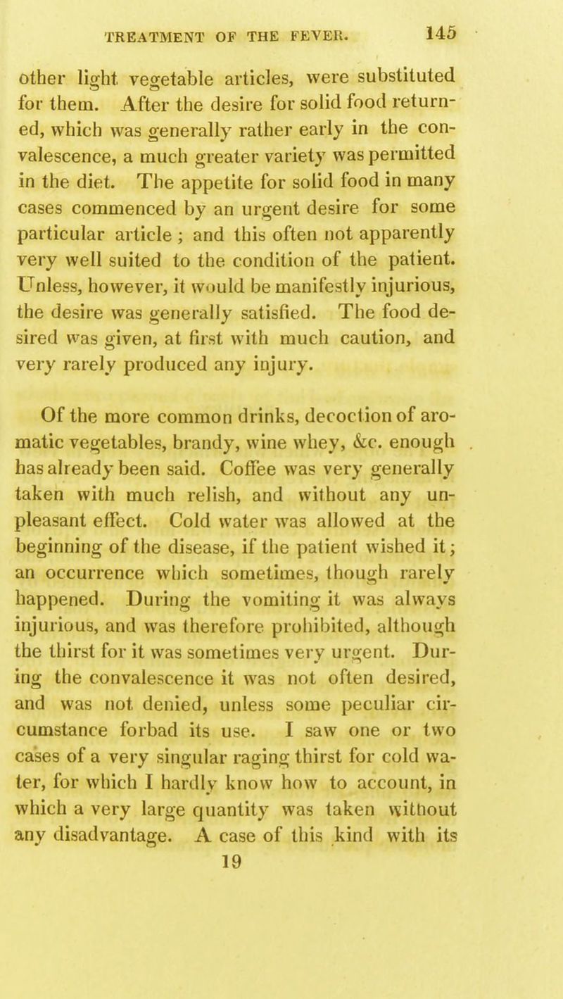 other light vegetable articles, were substituted for them. After the desire for solid food return- ed, which was generally rather early in the con- valescence, a much greater variety was permitted in the diet. The appetite for solid food in many cases commenced by an urgent desire for some particular article ; and this often not apparently very well suited to the condition of the patient. Unless, however, it would be manifestly injurious, the desire was generally satisfied. The food de- sired was given, at first with much caution, and very rarely produced any injury. Of the more common drinks, decoction of aro- matic vegetables, brandy, wine whey, &c. enough has already been said. Coffee was very generally taken with much relish, and without any un- pleasant effect. Cold water was allowed at the beginning of the disease, if the patient wished it; an occurrence which sometimes, though rarely happened. During the vomiting it was always injurious, and was therefore prohibited, although the thirst for it was sometimes very urgent. Dur- ing the convalescence it was not often desired, and was not denied, unless some peculiar cir- cumstance forbad its use. I saw one or two cases of a very singular raging thirst for cold wa- ter, for which I hardlv know how to account, in which a very large quantity was taken without any disadvantage. A case of this kind with its 19