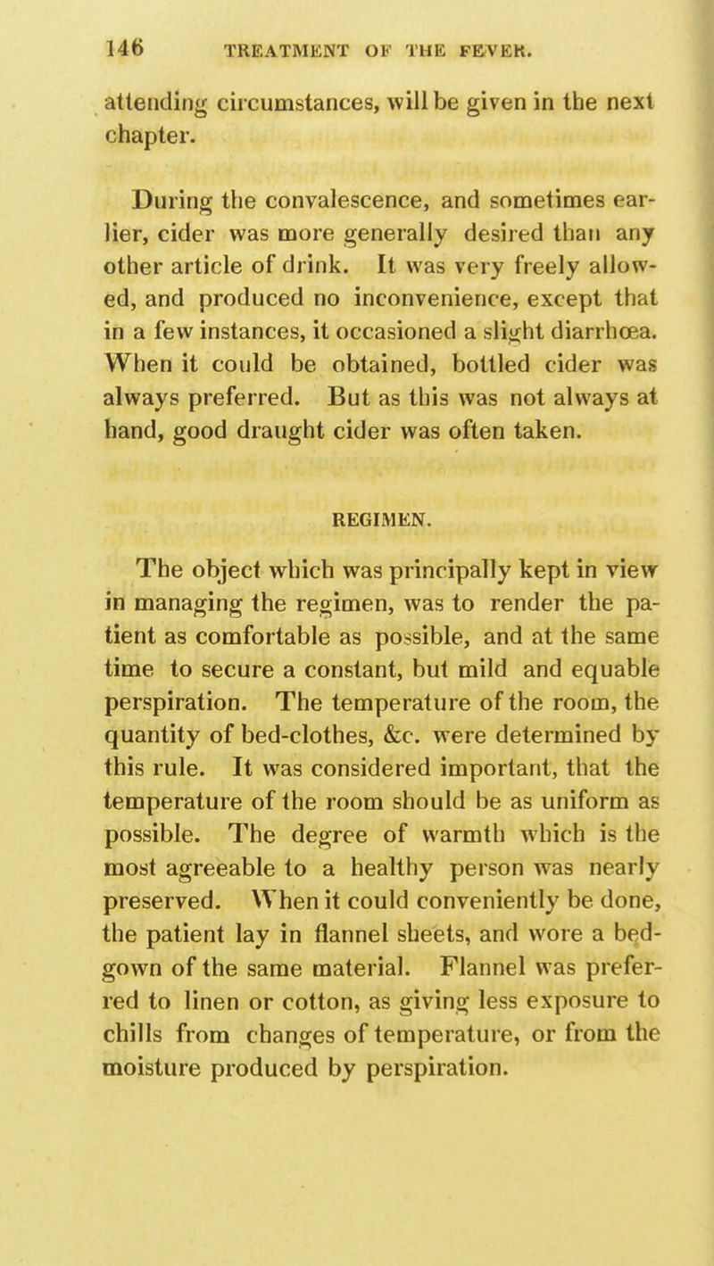 attending circumstances, will be given in the next chapter. During the convalescence, and sometimes ear- lier, cider was more generally desired than any other article of drink. It was very freely allow- ed, and produced no inconvenience, except that in a few instances, it occasioned a slight diarrhoea. When it could be obtained, bottled cider was always preferred. But as this was not always at hand, good draught cider was often taken. REGIMEN. The object which was principally kept in view in managing the regimen, was to render the pa- tient as comfortable as possible, and at the same time to secure a constant, but mild and equable perspiration. The temperature of the room, the quantity of bed-clothes, &c. were determined by this rule. It was considered important, that the temperature of the room should be as uniform as possible. The degree of warmth which is the most agreeable to a healthy person was nearly preserved. When it could conveniently be done, the patient lay in flannel sheets, and wore a bed- gown of the same material. Flannel was prefer- red to linen or cotton, as giving less exposure to chills from changes of temperature, or from the moisture produced by perspiration.