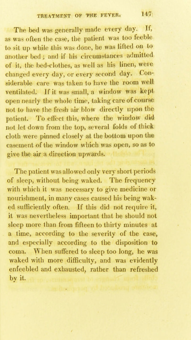 The bed was generally made every day. If, as was often the case, the patient was too feeble to sit up while this was done, he was lifted on to another bed; and if his circumstances admitted of it, the bed-clothes, as well as his linen, were changed every day, or every second day. Con- siderable care was taken to have the room well ventilated. If it was small, a window was kept open nearly the whole time, taking care of course not to have the fresh air blow directly upon the patient. To effect this, where the window did not let down from the top, several folds of thick cloth were pinned closely at the bottom upon the casement of the window which was open, so as to give the air a direction upwards. The patient was allowed only very short periods of sleep, without being waked. The frequency with which it was necessary to give medicine or nourishment, in many cases caused his being wak- ed sufficiently often. If this did not require it, it was nevertheless important that he should not sleep more than from fifteen to thirty minutes at a time, according to the severity of the case, and especially according to the disposition to coma. When suffered to sleep too long, he was waked with more difficulty, and was evidently enfeebled and exhausted, rather than refreshed by it.