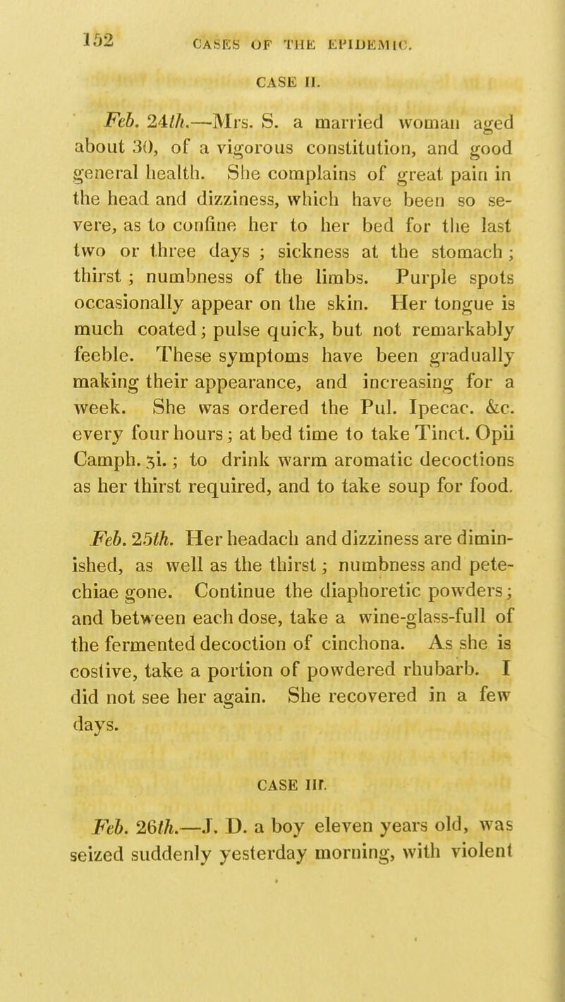CASE II. Feb. 24th.—Mrs. S. a married woman aged about 30, of a vigorous constitution, and good general health. She complains of great pain in the head and dizziness, which have been so se- vere, as to confine her to her bed for the last two or three days ; sickness at the stomach ; thirst ; numbness of the limbs. Purple spots occasionally appear on the skin. Her tongue is much coated; pulse quick, but not remarkably feeble. These symptoms have been gradually making their appearance, and increasing for a week. She was ordered the Pul. Ipecac. &c. every four hours; at bed time to take Tinct. Opii Camph. 51.; to drink warm aromatic decoctions as her thirst required, and to take soup for food. Feb. 25th. Her headach and dizziness are dimin- ished, as well as the thirst; numbness and pete- chiae gone. Continue the diaphoretic powders; and between each dose, take a wine-glass-full of the fermented decoction of cinchona. As she is costive, take a portion of powdered rhubarb. I did not see her again. She recovered in a few days. case nr. Feb. 26th.—J. D. a boy eleven years old, was seized suddenly yesterday morning, with violent