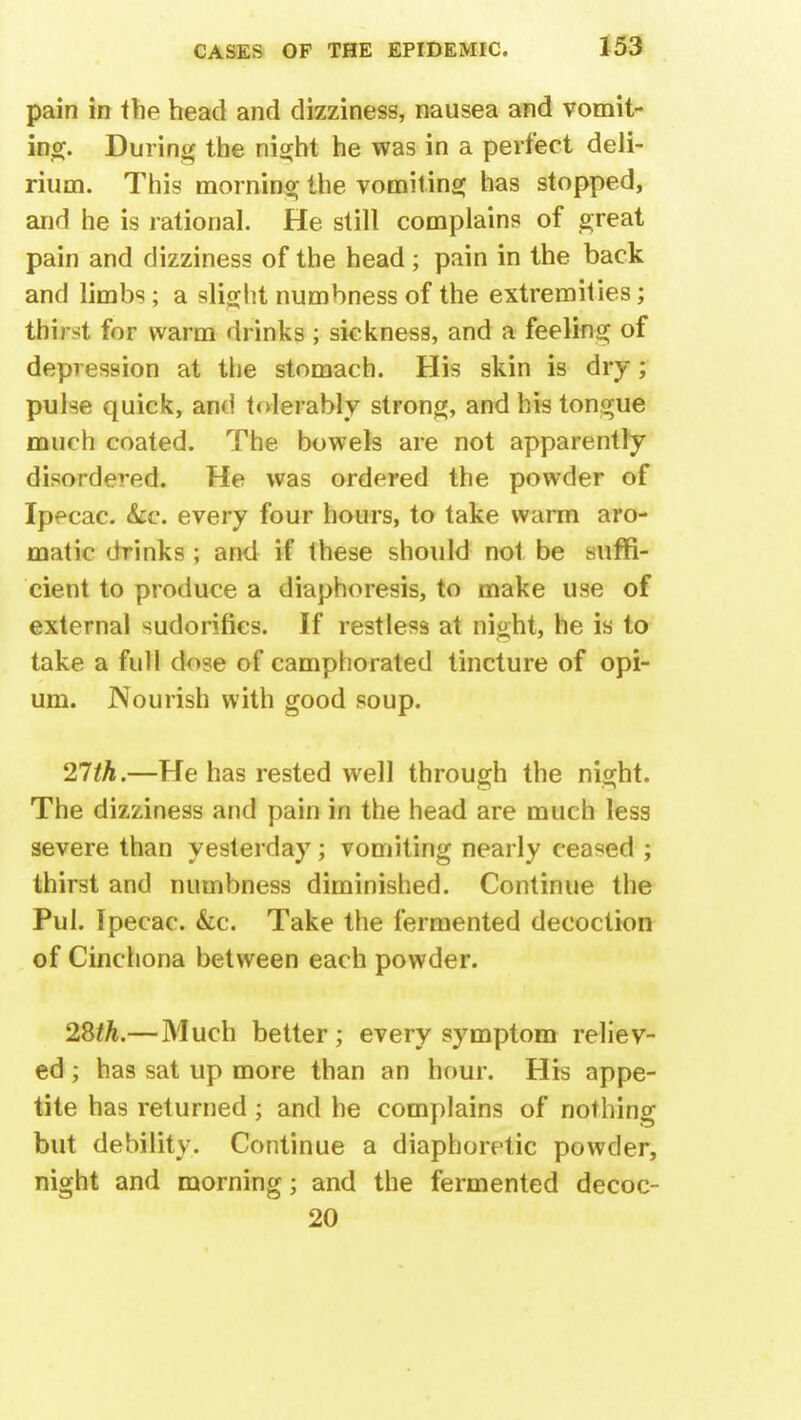 pain in the head and dizziness, nausea and vomit- ing. During the night he was in a perfect deli- rium. This morning the vomiting has stopped, and he is rational. He still complains of great pain and dizziness of the head; pain in the back and limbs; a slight numbness of the extremities; thirst for warm drinks ; sickness, and a feeling of depression at the stomach. His skin is dry; pulse quick, and tolerably strong, and his tongue much coated. The bowels are not apparently disordered. He was ordered the powder of Ipecac. &c. every four hours, to take warm aro- matic drinks; and if these should not be suffi- cient to produce a diaphoresis, to make use of external sudorifies. If restless at night, he is to take a full dose of camphorated tincture of opi- um. Nourish with good soup. 21th.—He has rested well through the night. The dizziness and pain in the head are much less severe than yesterday; vomiting nearly ceased ; thirst and numbness diminished. Continue the Pul. Ipecac. &c. Take the fermented decoction of Cinchona between each powder. 2&th.—Much better ; every symptom reliev- ed ; has sat up more than an hour. His appe- tite has returned; and he complains of nothing but debility. Continue a diaphoretic powder, night and morning; and the fermented decoc- 20