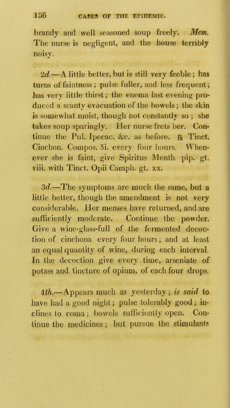 brandy and well seasoned soup freely. Mem. The nurse is negligent, and the house terribly noisy. 2c?.—A little better, but is still very feeble; has turns offaintness; pulse fuller, and less frequent; has very little thirst; the enema last evening pro- duced a scanty evacuation of the bowels*; the skin is somewhat moist, though not constantly so ; she takes soup sparingly. Her nurse frets her. Con- tinue the Pul. Ipecac. &c. as before. R Tinct. Cinchon. Compos. 3i. every four hours. When- ever she is faint, give Spiritus IVlenth. pip. gt. viii. with Tinct. Opii Camph. gt. xx. 3c?.—The symptoms are much the same, but a little better, though the amendment is not very considerable. Her menses have returned, and are sufficiently moderate. Continue the powder. Give a wine-glass-full of the fermented decoc- tion of cinchona every four hours; and at least an equal quantity of wine, during each interval. In the decoction give every time, arseniate of potass and tincture of opium, of each four drops. ith.—Appears much as yesterday; is said to have had a good night; pulse tolerably good; in- clines to coma; bowels sufficiently open. Con- tinue the medicines; but pursue the stimulants