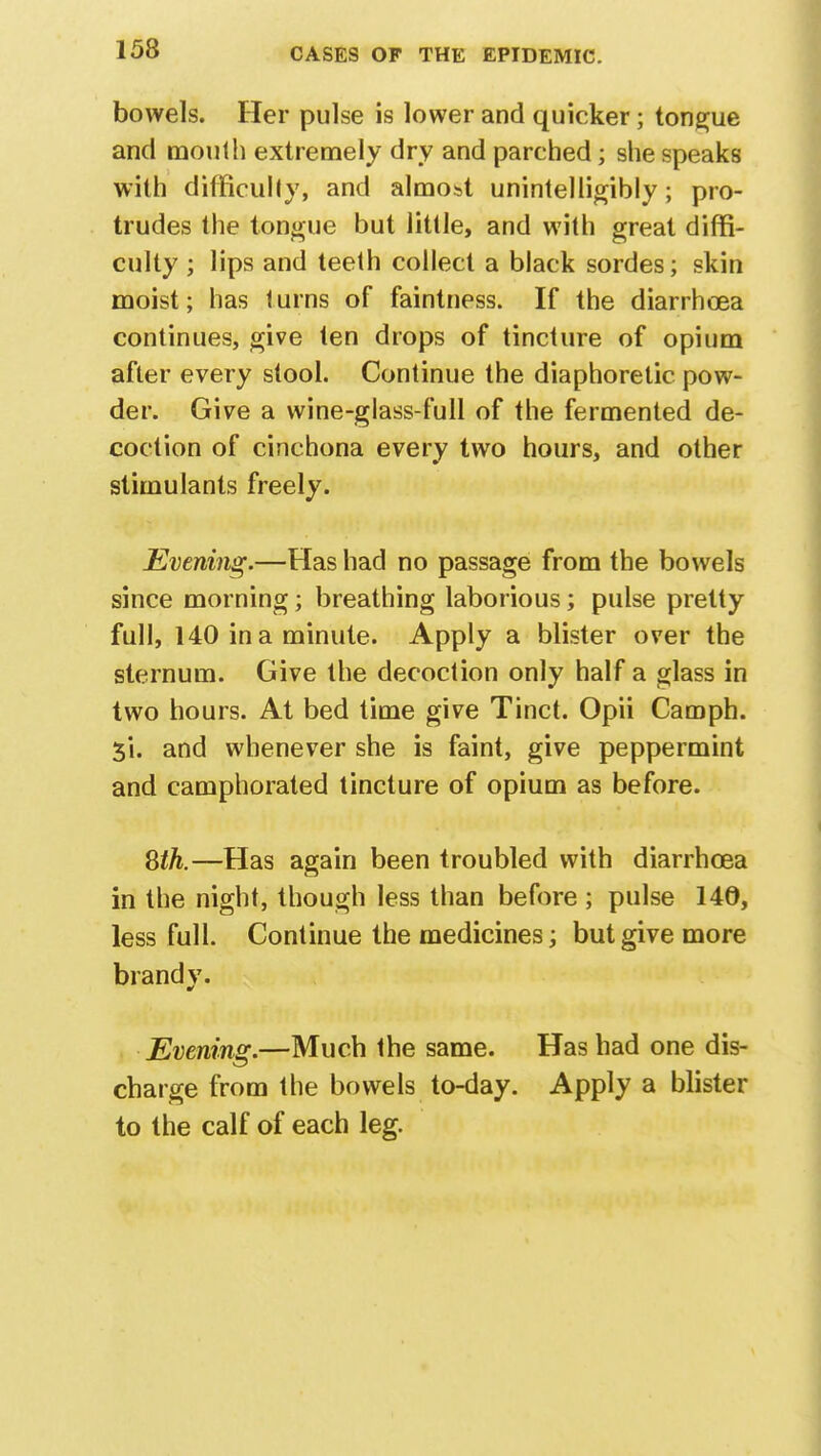 bowels. Her pulse is lower and quicker; tongue and mouth extremely dry and parched; she speaks with difficulty, and almost unintelligibly; pro- trudes the tongue but little, and with great diffi- culty ; lips and teeth collect a black sordes; skin moist; has turns of faintness. If the diarrhoea continues, give ten drops of tincture of opium after every stool. Continue the diaphoretic pow- der. Give a wine-glass-full of the fermented de- coction of cinchona every two hours, and other stimulants freely. Evening.—Has had no passage from the bowels since morning; breathing laborious; pulse pretty full, 140 in a minute. Apply a blister over the sternum. Give the decoction only half a glass in two hours. At bed time give Tinct. Opii Camph. 5*1. and whenever she is faint, give peppermint and camphorated tincture of opium as before. 8th.—Has again been troubled with diarrhoea in the night, though less than before ; pulse 140, less full. Continue the medicines; but give more brand v. Evening.—Much the same. Has had one dis- charge from the bowels to-day. Apply a blister to the calf of each leg.