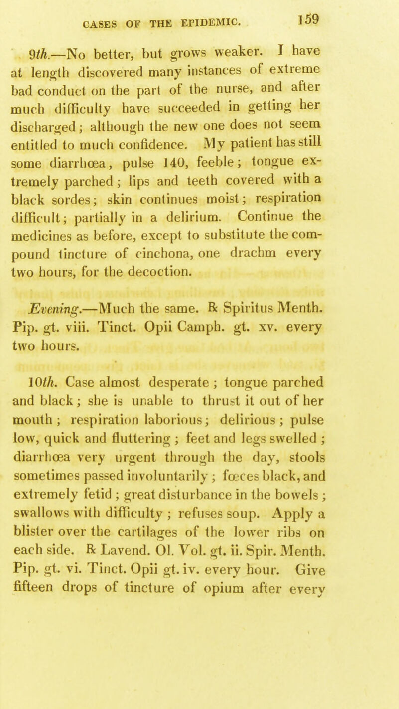cith—]So better, but grows weaker. I have at length discovered many instances of extreme bad conduct on the part of the nurse, and after much difficulty have succeeded in getting her discharged; although the new one does not seem entitled to much confidence. My patient has still some diarrhoea, pulse 140, feeble; tongue ex- tremely parched; lips and teeth covered with a black sordes; skin continues moist; respiration difficult; partially in a delirium. Continue the medicines as before, except to substitute the com- pound tincture of cinchona, one drachm every two hours, for the decoction. Evening.—Much the same. R Spiritus Menth. Pip. gt. viii. Tinct. Opii Cam ph. gt. xv. every two hours. 10th. Case almost desperate ; tongue parched and black; she is unable to thrust it out of her mouth; respiration laborious; delirious ; pulse low, quick and fluttering ; feet and legs swelled ; diarrhoea very urgent through the day, stools sometimes passed involuntarily ; fceces black, and extremely fetid ; great disturbance in the bowels; swallows with difficulty ; refuses soup. Apply a blister over the cartilages of the lower ribs on each side. R Lavend. 01. Vol. gt. ii. Spir. Menth. Pip. gt. vi. Tinct. Opii gt. iv. every hour. Give fifteen drops of tincture of opium after every