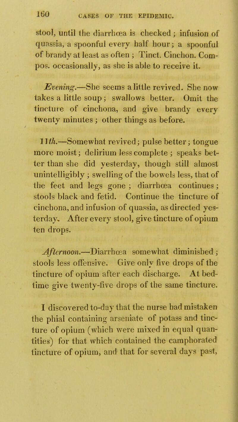 J 60 stool, until the diarrhoea is checked ; infusion of quassia, a spoonful every half hour; a spoonful of brandy at least as often ; Tinct. Cinchon. Com- pos, occasionally, as she is able to receive it. Evening.—She seems a little revived. She now takes a little soup; swallows better. Omit the tincture of cinchona, and give brandy every twenty minutes ; other things as before. lllh.—Somewhat revived; pulse better; tongue more moist; delirium less complete ; speaks bet- ter than she did yesterday, though still almost unintelligibly ; swelling of the bowels less, that of the feet and legs gone ; diarrhoea continues; stools black and fetid. Continue the tincture of cinchona, and infusion of quassia, as directed yes- terday. After every stool, give tincture of opium ten drops. Afternoon.—Diarrhoea somewhat diminished ; stools less offensive. Give only five drops of the tincture of opium after each discharge. At bed- time give twenty-five drops of the same tincture. I discovered to-day that the nurse had mistaken the phial containing arseniate of potass and tinc- ture of opium (which were mixed in equal quan- tities) for that which contained the camphorated tincture of opium, and that for several days past,