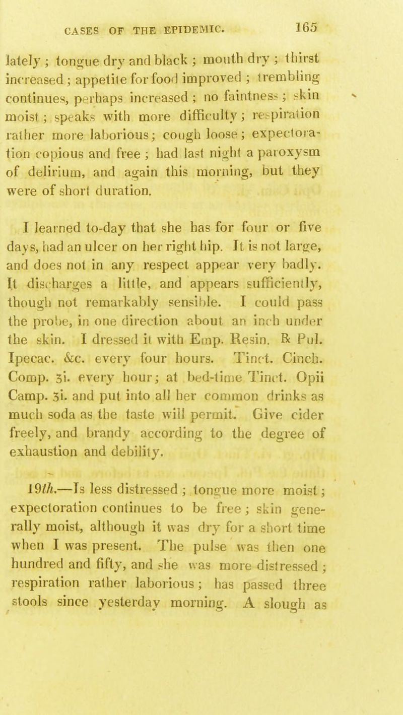 lately ; tongue dry and black ; mouth dry ; thirst increased; appetile for food improved ; trembling continues, perhaps increased ; no faintness; skin moist; speaks with more difficulty; rc.piraiion rather more laborious; cough loose; expectora- tion copious and free ; had last night a paroxysm of delirium, and again this morning, but they were of short duration. I learned to-day that she has for four or five days, had an ulcer on her right hip. It is not large, and does not in any respect appear very badly. It discharges a little, and appears sufficiently, though not remarkably sensible. I could pass the probe, in one direction about an inch under the skin. I dressed it with Emp. Resin. R Pul. Ipecac. &c. every four hours. Tinct. Cinch. Comp. 3i- every hour; at bed-time Tinct. Opii Camp. 3i. and put into all her common drinks as much soda as the taste will permit. Give cider freely, and brandy according to the degree of exhaustion and debility. 19//*.—Is less distressed ; tongue more moist; expectoration continues to be free; skin gene- rally moist, although it was dry for a short time when I was present. The pulse was then one hundred and fifty, and she was more distressed ; respiration rather laborious; has passed three stools since yesterday morning. A slough as