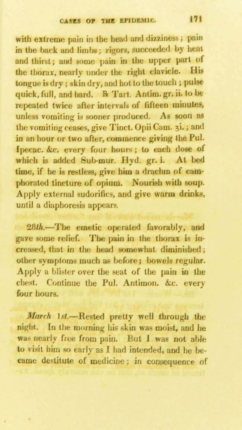 17! with extreme pain in the head and dizziness; pain in the back and limbs; rigors, succeeded b\ heal and thirst; and some pain in the upper part of the thorax, nearly under the right clavicle. Jli- tongue is dry | skin dry, and hot to the touch ; pulse quick, full, and hard, ft Tart. Antira. gr. ii. to be repeated twice after intervals of fifteen minutes, unless vomiting is sooner produced. As soon as the vomiting ceases, give Tinct. Opii Cam. 5*1.; and in an hour or two after, commence giving the Pul. Ipecac. &c. every four hours ; to each dose of which is added Sub-mur. Hyd. gr. i. At bed time, if he is restless, give him a drachm of cam- phorated tincture of opium. Nourish with soup. Apply external sudorifics, and give warm drinks, until a diaphoresis appears. 28//t.—Tlie emetic operated favorably, and gave some relief. The pain in the thorax is in- creased, that in the head somewhat diminished , other symptoms much as before; bowels regular. Apply a blister over the seat of the pain in the chest. Continue the Pul. Antimon. &c. every four hours. March —Rested pretty well through the nitrht. In the morning his skin was moist, and he was nearly free from pain. But I was not able to vi-it him so early as I had intended, and he be- came destitute of medicine; in consequence of