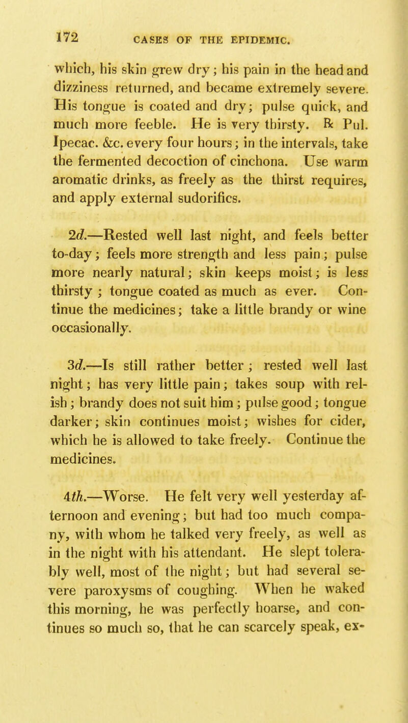 which, his skin grew dry; his pain in the head and dizziness returned, and became extremely severe. His tongue is coated and dry; pulse quick, and much more feeble. He is very thirsty, ft Pul. Ipecac. &c. every four hours; in the intervals, take the fermented decoction of cinchona. Use warm aromatic drinks, as freely as the thirst requires, and apply external sudorifics. 2d.—Rested well last night, and feels better to-day; feels more strength and less pain; pulse more nearly natural; skin keeps moist; is less thirsty ; tongue coated as much as ever. Con- tinue the medicines; take a little brandy or wine occasionally. 3c?.—Is still rather better; rested well last night; has very little pain; takes soup with rel- ish ; brandy does not suit him; pulse good; tongue darker; skin continues moist; wishes for cider, which he is allowed to take freely. Continue the medicines. 4th.—Worse. He felt very well yesterday af- ternoon and evening; but had too much compa- ny, with whom he talked very freely, as well as in the night with his attendant. He slept tolera- bly well, most of the night; but had several se- vere paroxysms of coughing. When he waked this morning, he was perfectly hoarse, and con- tinues so much so, that he can scarcely speak, ex-