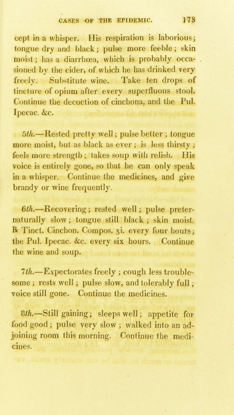 cept in a whisper. His respiration is laborious; tongue dry and black; pulse more feeble; skin moist; lias a diarrhoea, which is probably occa- sioned by the cider, of which he has drinked very freely. Substitute wine. Take ten drops of tincture of opium after every superfluous stool. Continue the decoction of cinchona, and the Pul. Ipecac. &c. 5th.—Rested pretty well; pulse better ; tongue more moist, but as black as ever; is less thirsty ; feels more strength ; takes soup with relish. His voice is entirely gone, so that he can only speak in a whisper. Continue the medicines, and give brandy or wine frequently. 6th.—Recovering; rested well; pulse preter- naturally slow; tongue still black ; skin moist. R Tinct. Cinchon. Compos. 5L every four hours; the Pul. Ipecac. &c. every six hours. Continue the wine and soup. 1th.—Expectorates freely ; cough less trouble- some ; rests well; pulse slow, and tolerably full; voice still gone. Continue the medicines. 8/^.—Still gaining; sleeps well; appetite for food good; pulse very slow ; walked into an ad- joining room this morning. Continue the medi- cines.