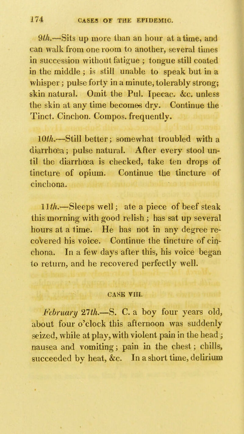 9th.—Sits up more than an hour at a time, and can walk from one room to another, several times in succession without fatigue ; tongue still coated in the middle ; is still unable to speak but in a whisper; pulse forty in a minute, tolerably strong; skin natural. Omit the Pul. Ipecac. &c. unless the skin at any time becomes dry. Continue the Tinct. Cinchon. Compos, frequently. lOlh.—Still better; somewhat troubled with a diarrhoea; pulse natural. After every stool un- til the diarrhoea is checked, take ten drops of tincture of opium. Continue the tincture of cinchona. 11 th.—Sleeps well; ate a piece of beef steak this morning with good relish ; has sat up several hours at a time. He has not in any degree re- covered his voice. Continue the tincture of cin- chona. In a few days after this, his voice began to return, and he recovered perfectly well. CASE VIII. February 21th.—S. C. a boy four years old, about four o'clock this afternoon was suddenly seized, while at play, with violent pain in the head; nausea and vomiting; pain in the chest; chills, succeeded by heat, &c. In a short time, delirium