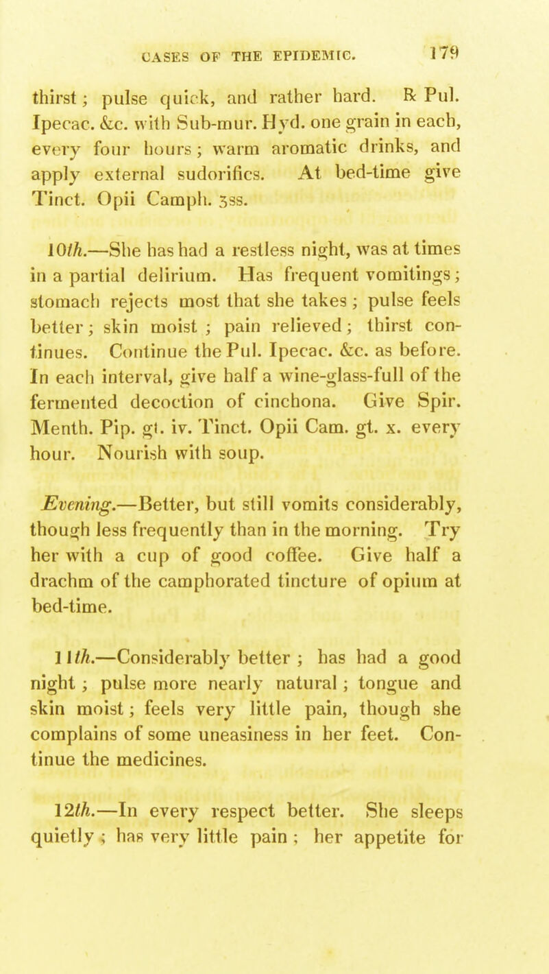 thirst; pulse quick, and rather hard. R Pul. Ipecac. &c. with Sub-mur. Hyd. one grain in each, fevery four hours; warm aromatic drinks, and apply external sudorifics. At bed-time give Tinct. Opii Camph. 3ss. Wlh.—She has had a restless night, was at times in a partial delirium. Has frequent vomitings; stomach rejects most that she takes; pulse feels better; skin moist ; pain relieved; thirst con- tinues. Continue the Pul. Ipecac. &c. as before. In each interval, give half a wine-glass-full of the fermented decoction of cinchona. Give Spir. Menth. Pip. gl. iv. Tinct. Opii Cam. gt. x. every hour. Nourish with soup. Evening.—Better, but still vomits considerably, though less frequently than in the morning. Try her with a cup of good coffee. Give half a drachm of the camphorated tincture of opium at bed-time. 11 th.—Considerably better ; has had a good night; pulse more nearly natural; tongue and skin moist; feels very little pain, though she complains of some uneasiness in her feet. Con- tinue the medicines. 12th.—In every respect better. She sleeps quietly ; has very little pain ; her appetite for