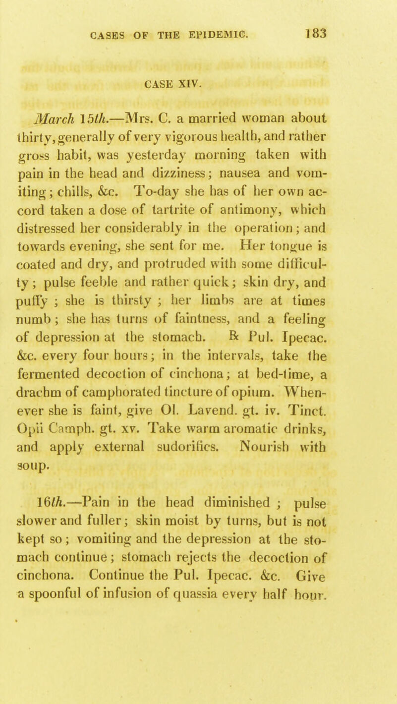 CASE XIV. March 15th.—Mrs. C. a married woman about thirty, generally of very vigorous health, and rather gross habit, was yesterday morning taken with pain in the head and dizziness; nausea and vom- iting ; chills, &c. To-day she has of her own ac- cord taken a dose of tartrite of antimony, which distressed her considerably in the operation; and towards evening, she sent for me. Her tongue is coated and dry, and protruded with some ditrieul- ty; pulse feeble and rather quick; skin dry, and puffy ; she is thirsty ; her limbs are at times numb; she has turns of laintness, and a feeling of depression at the stomach. Be Pul. Ipecac. &c. every four hours; in the intervals, take the fermented decoction of cinchona; at bed-time, a drachm of camphorated tincture of opium. When- ever she is faint, give 01. Lavend. gt. iv. Tinct. Opii Camph. gt. xv. Take warm aromatic drinks, and apply external sudorilics. Nourish with soup. 16/A.—Pain in the head diminished ; pulse slower and fuller; skin moist by turns, but is not kept so; vomiting and the depression at the sto- mach continue; stomach rejects the decoction of cinchona. Continue the Pul. Ipecac. &c. Give a spoonful of infusion of quassia every half hour.