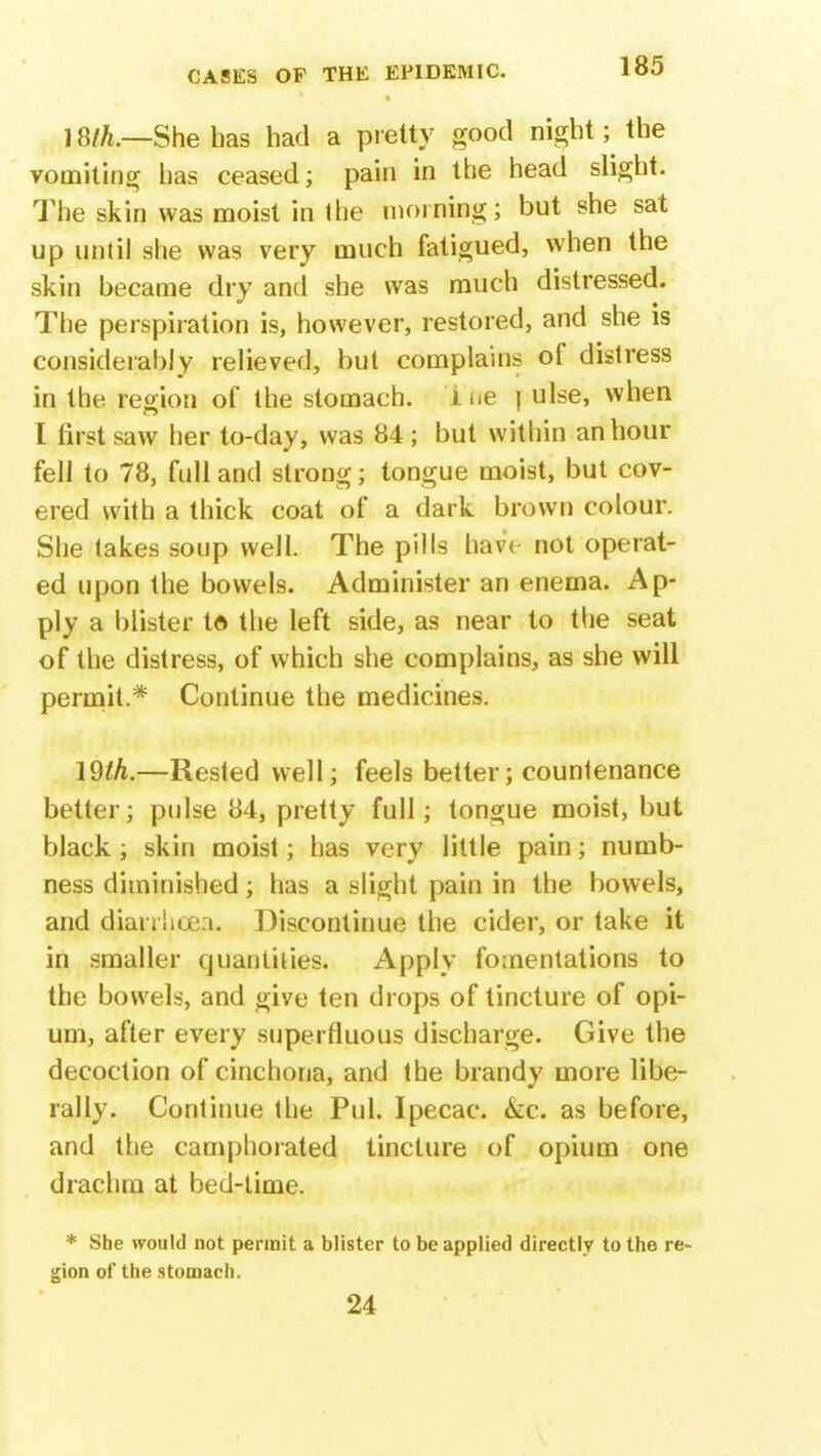 18th.—She has had a pretty good night; the vomiting has ceased; pain in the head slight. The skin was moist in the morning; but she sat up until she was very much fatigued, when the skin became dry and she was much distressed. The perspiration is, however, restored, and she is considerably relieved, but complains of distress in the region of the stomach, i ne j ulse, when I first saw her to-day, was 84 ; but within an hour fell to 78, full and strong; tongue moist, but cov- ered with a thick coat of a dark brown colour. She takes soup well. The pills hav< not operat- ed upon the bowels. Administer an enema. Ap- ply a blister tft the left side, as near to the seat of the distress, of which she complains, as she will permit.* Continue the medicines. 19th.—Rested well; feels better; countenance better; pulse 84, pretty full; tongue moist, but black ; skin moist; has very little pain; numb- ness diminished; has a slight pain in the bowels, and dianlicea. Discontinue the cider, or take it in smaller quantities. Apply fomentations to the bowels, and give ten drops of tincture of opi- um, after every superfluous discharge. Give the decoction of cinchona, and the brandy more libe- rally. Continue the Pul. Ipecac. &c. as before, and the camphorated tincture of opium one drachm at bed-time. * She would not permit a blister to be applied directly to the re gion of the stomach. 24