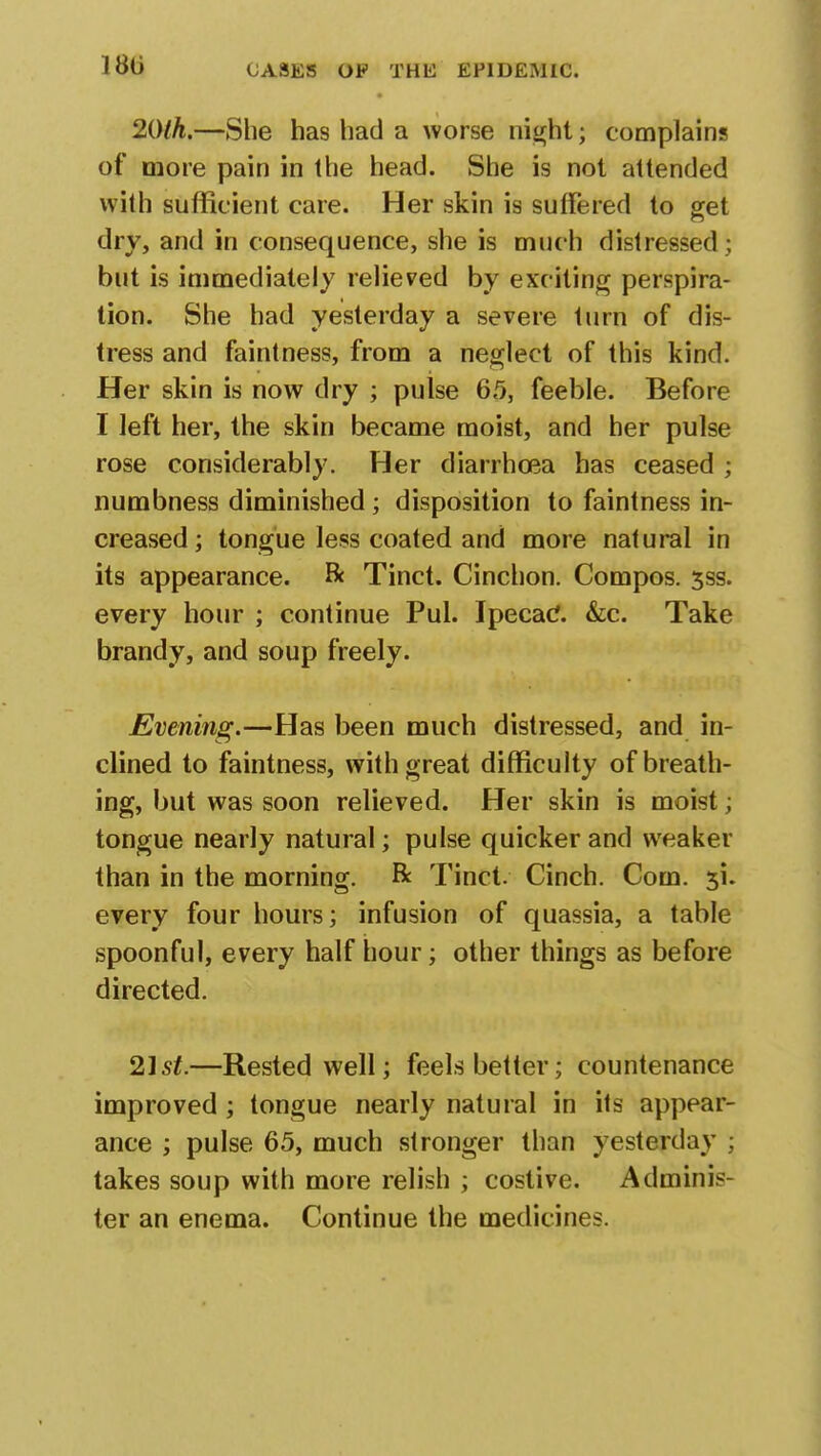 180 20th.—She has had a worse night; complains of more pain in the head. She is not attended with sufficient care. Her skin is suffered to get dry, and in consequence, she is much distressed ; but is immediately relieved by exciting perspira- tion. She had yesterday a severe turn of dis- tress and faintness, from a neglect of this kind. Her skin is now dry ; pulse 65, feeble. Before I left her, the skin became moist, and her pulse rose considerably. Her diarrhoea has ceased ; numbness diminished; disposition to faintness in- creased; tongue less coated and more natural in its appearance. & Tinct. Cinchon. Compos. 3ss. every hour ; continue Pul. Ipecac. &c. Take brandy, and soup freely. Evening.—Has been much distressed, and in- clined to faintness, with great difficulty of breath- ing, but was soon relieved. Her skin is moist; tongue nearly natural; pulse quicker and weaker than in the morning. Be Tinct. Cinch. Com. every four hours; infusion of quassia, a table spoonful, every half hour; other things as before directed. 21st.—Rested well; feels better; countenance improved ; tongue nearly natural in its appear- ance ; pulse 65, much stronger than yesterday ; takes soup with more relish ; costive. Adminis- ter an enema. Continue the medicines.