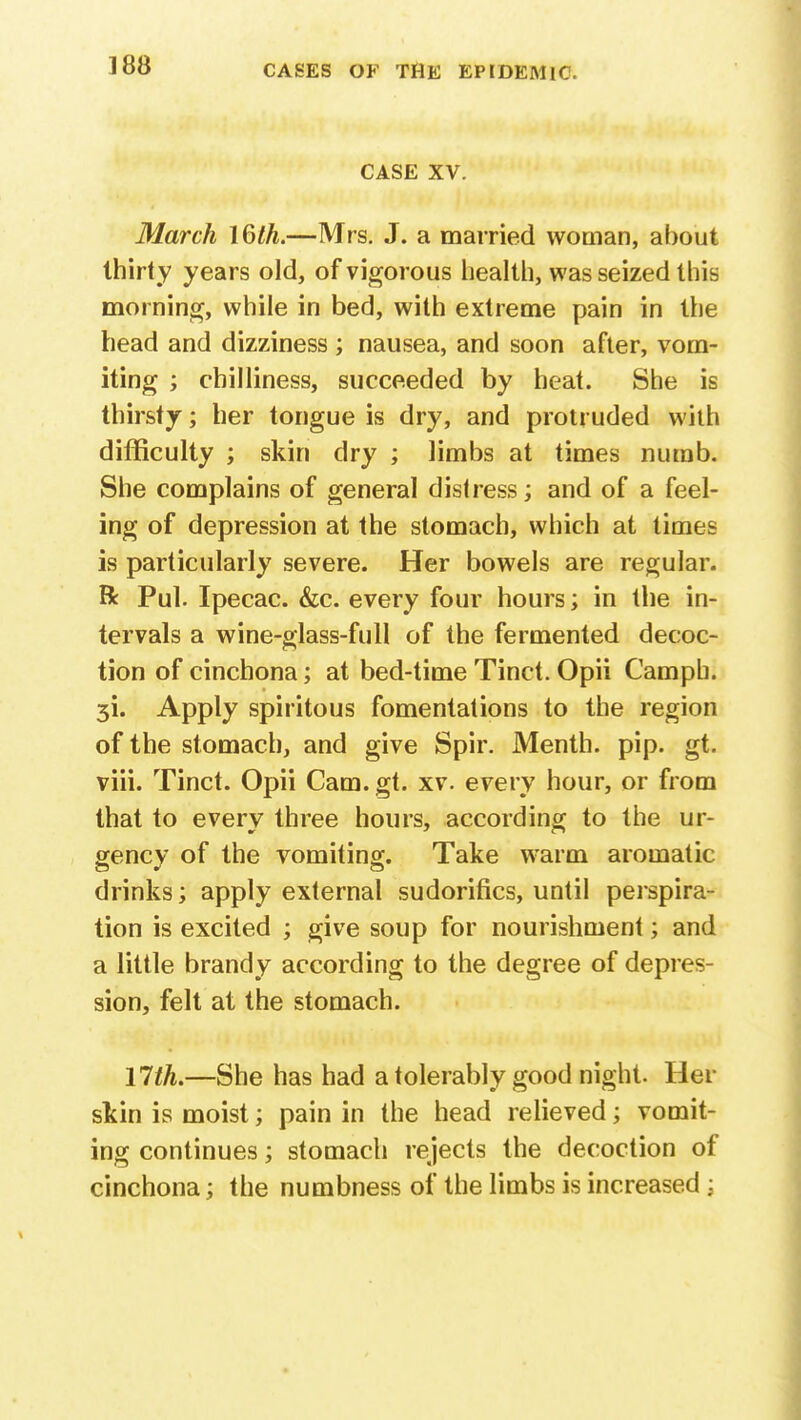 CASE XV. March 16th.—Mrs. J. a married woman, about thirty years old, of vigorous health, was seized this morning, while in bed, with extreme pain in the head and dizziness ; nausea, and soon after, vom- iting ; chilliness, succeeded by heat. She is thirsty; her tongue is dry, and protruded with difficulty ; skin dry ; limbs at times numb. She complains of general distress; and of a feel- ing of depression at the stomach, which at times is particularly severe. Her bowels are regular, ft Pul. Ipecac. &c. every four hours; in the in- tervals a wine-glass-full of the fermented decoc- tion of cinchona; at bed-time Tinct. Opii Camph. 3i. Apply spiritous fomentations to the region of the stomach, and give Spir. Menth. pip. gt. viii. Tinct. Opii Cam. gt. xv. every hour, or from that to every three hours, according to the ur- gency of the vomiting. Take warm aromatic drinks; apply external sudorifics, until perspira- tion is excited ; give soup for nourishment; and a little brandy according to the degree of depres- sion, felt at the stomach. l7tL—She has had a tolerably good night. Her skin is moist; pain in the head relieved; vomit- ing continues; stomach rejects the decoction of cinchona; the numbness of the limbs is increased j