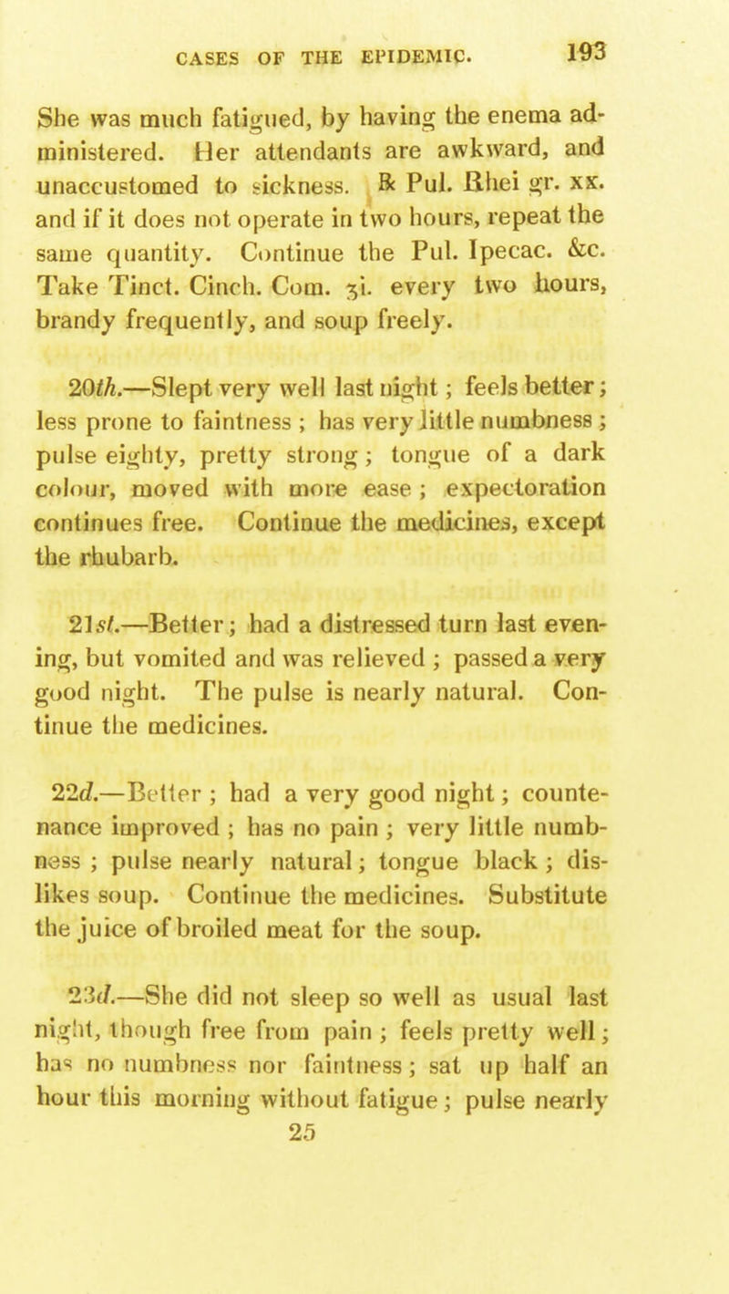 She was much fatigued, by having the enema ad- ministered. Her attendants are awkward, and unaccustomed to sickness. Be Pul. Rhei gr. xx. and if it does not operate in two hours, repeat the same quantity. Continue the Pul. Ipecac. &c. Take Tinct. Cinch. Com. si. every two hours, brandy frequently, and soup freely. 20th.—Slept very well last night; feels better; less prone to faintness ; has very little numbness ; pulse eighty, pretty strong; tongue of a dark colour, moved with more ease ; expectoration continues free. Continue the medicines, except the rhubarb. 21st.—Better; had a distressed turn last even- ing, but vomited and was relieved ; passed a very good night. The pulse is nearly natural. Con- tinue the medicines. 22d.—Better ; had a very good night; counte- nance improved ; has no pain ; very little numb- ness ; pulse nearly natural; tongue black ; dis- likes soup. Continue the medicines. Substitute the juice of broiled meat for the soup. 2:3(7.—She did not sleep so well as usual last night, though free from pain ; feels pretty well; has no numbness nor faintness; sat up half an hour this morning without fatigue; pulse nearly 25