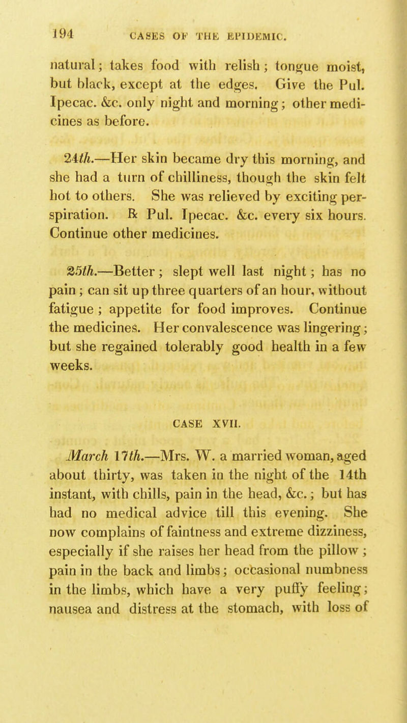 natural; takes food with relish; tongue moist, but black, except at the edges. Give the Pul. Ipecac. &c. only night and morning; other medi- cines as before. 24th.—Her skin became dry this morning, and she had a turn of chilliness, though the skin felt hot to others. She was relieved by exciting per- spiration. R Pul. Ipecac. &c. every six hours. Continue other medicines. 25th.—Better ; slept well last night; has no pain; can sit up three quarters of an hour, without fatigue ; appetite for food improves. Continue the medicines. Her convalescence was lingering; but she regained tolerably good health in a few weeks. CASE XVII. March 11th.—Mrs. W. a married woman, aged about thirty, was taken in the night of the 14th instant, with chills, pain in the head, &c.; but has had no medical advice till this evening. She now complains of faintness and extreme dizziness, especially if she raises her head from the pillow ; pain in the back and limbs; occasional numbness in the limbs, which have a very puffy feeling; nausea and distress at the stomach, with loss of
