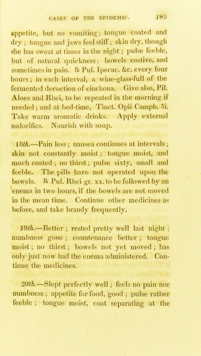 appetite, but no vomiting; tongue coated and dry ; tongue and jaws feel stiff; skin dry, though she has sweat at times in the night; pulse feeble, but of natural quickness .: bowels costive, and sometimes in pain. R Pul. Ipecac. &c. every four hours; in each interval, a wine-glass-full of the fermented decoction of cinchona. Give also, Pil. Aloes and Rhei, to be repeated in the morning if needed; and at bed-time, Tinct. Opii Camph. 3i. Take warm aromatic drinks. Apply external sudorifics. Nourish with soup. 18$.—Pain less ; nausea continues at intervals ; skin not constantly moist; tongue moist, and much coated ; no thirst; pulse sixty, small and feeble. The pills have not operated upon the bowels. R Pul. Rhei gr. xx. to be followed by an enema in two hours, if the bowels are not moved in the mean time. Continue other medicines ac before, and take brandy frequently. 19th.—Better ; rested pretty well last night ; numbness gone ; countenance better ; tongue moist; no thirst; bowels not yet moved ; has only just now had the enema administered. Con- tinue the medicines. 20th.—Slept perfectly well; feels no pain nor numbness; appetite for food, good ; pulse rather feeble ; tongue moist, coat separating at the