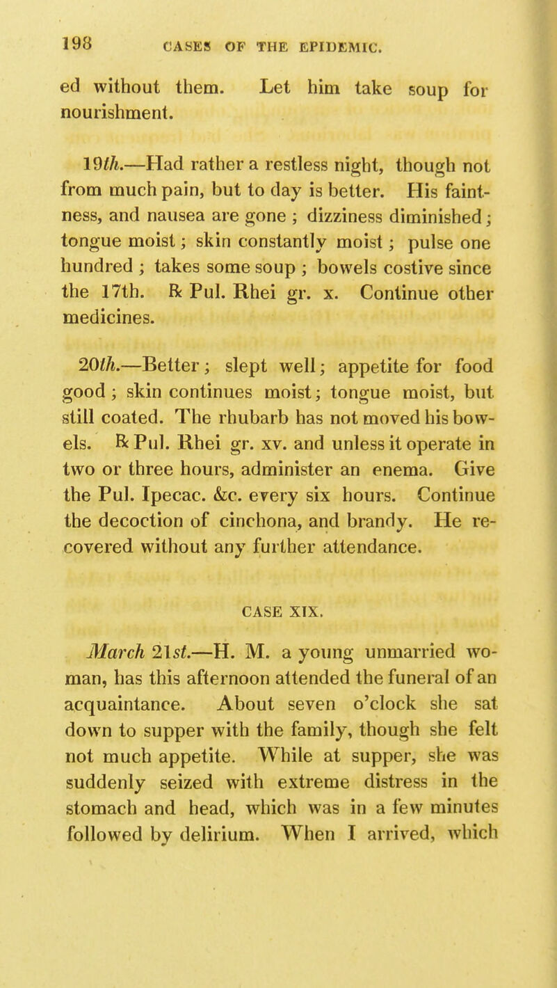 ed without them. Let him take soup for nourishment. Wlh.—Had rather a restless night, though not from much pain, but to day is better. His faint- ness, and nausea are gone ; dizziness diminished; tongue moist; skin constantly moist; pulse one hundred ; takes some soup ; bowels costive since the 17th. R Pul. Rhei gr. x. Continue other medicines. 20th.—Better; slept well; appetite for food good; skin continues moist; tongue moist, but still coated. The rhubarb has not moved his bow- els. & Pul. Rhei gr. xv. and unless it operate in two or three hours, administer an enema. Give the Pul. Ipecac. &c. every six hours. Continue the decoction of cinchona, and brandy. He re- covered without any further attendance. CASE XIX. March 2\st.—H. M. a young unmarried wo- man, has this afternoon attended the funeral of an acquaintance. About seven o'clock she sat down to supper with the family, though she felt not much appetite. While at supper, she was suddenly seized with extreme distress in the stomach and head, which was in a few minutes followed by delirium. When I arrived, which