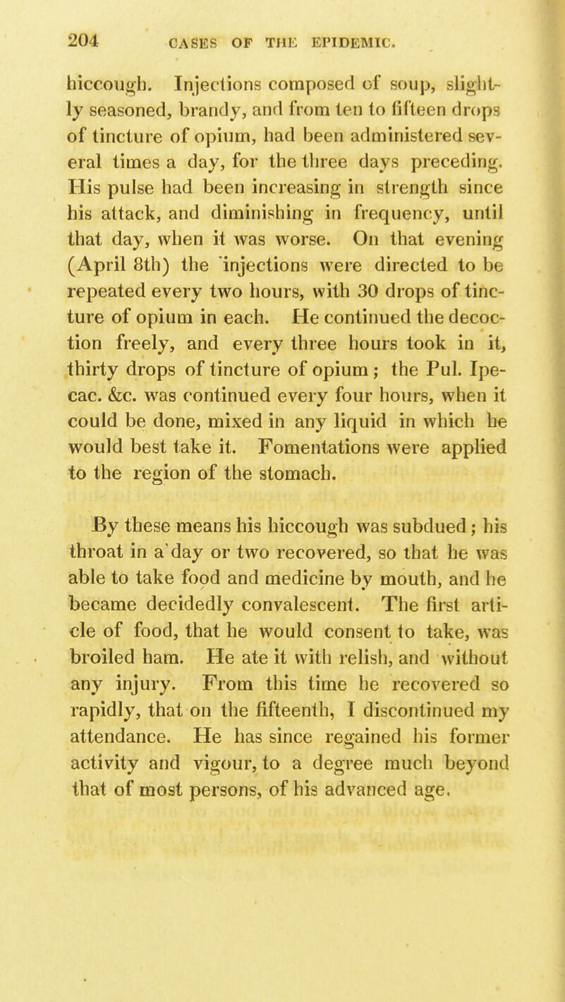 hiccough. Injections composed of soup, slight- ly seasoned, brandy, and from ten to fifteen drops of tincture of opium, had been administered sev- eral times a day, for the three days preceding. His pulse had been increasing in strength since his attack, and diminishing in frequency, until that day, when it was worse. On that evening (April 8th) the injections were directed to be repeated every two hours, with 30 drops of tinc- ture of opium in each. He continued the decoc- tion freely, and every three hours took in it, thirty drops of tincture of opium ; the Pul. Ipe- cac. &c. was continued every four hours, when it could be done, mixed in any liquid in which he would best take it. Fomentations were applied to the region of the stomach. By these means his hiccough was subdued; his throat in a'day or two recovered, so that he was able to take food and medicine bv mouth, and he became decidedly convalescent. The first arti- cle of food, that he would consent to take, was broiled ham. He ate it with relish, and without any injury. From this time he recovered so rapidly, that on the fifteenth, I discontinued my attendance. He has since regained his former activity and vigour, to a degree much beyond that of most persons, of his advanced age.