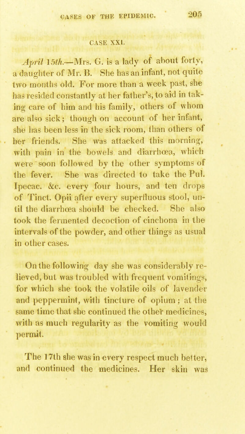 CASE XXI. April 15/A.—Mrs. G. is a lady of about forty, a daughter of Mr. B. She has an infant, not quite two months old. For more than a week past, she has resided constantly at her father's, to aid in talk- ing care of him and his family, others of whom are also sick; though on account of her infant, she has been less in the sick room, than others of her friends. She was attacked this morning, with pain in the bowels and diarrhoea, which were soon followed by the other symptoms of the fever. She was directed to take the Pul. Ipecac. &c. every four hours, and ten drops of Tinct. Opii after every superfluous stool, un- til the diarrhoea should be checked. She also took the fermented decoction of cinchona in the intervals of the powder, and other things as usual in other cases. On the following day she was considerably re- lieved, but was troubled with frequent vomitings, for which she took the volatile oils of lavender and peppermint, with tincture of opium; at the same time that she continued the other medicines, with as much regularity as the vomiting would permit. The 17th she was in every respect much better, and continued the medicines. Her skin was