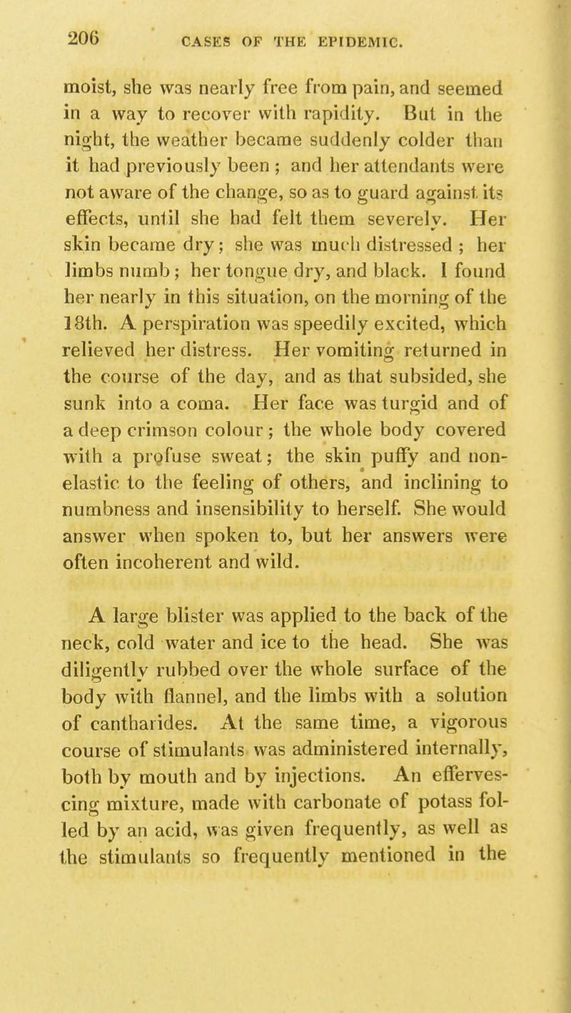 moist, she was nearly free from pain, and seemed in a way to recover with rapidity. But in the night, the weather became suddenly colder than it had previously been ; and her attendants were not aware of the change, so as to guard against, its effects, until she had felt them severely. Her skin became dry; she was rnuih distressed ; her limbs numb; her tongue dry, and black. I found her nearly in this situation, on the morning of the 18th. A perspiration was speedily excited, which relieved her distress. Her vomiting returned in the course of the clay, and as that subsided, she sunk into a coma. Her face was turgid and of a deep crimson colour ; the whole body covered with a profuse sweat; the skin puffy and non- elastic to the feeling of others, and inclining to numbness and insensibility to herself. She would answer when spoken to, but her answers were often incoherent and wild. A large blister was applied to the back of the neck, cold water and ice to the head. She was diligently rubbed over the whole surface of the body with flannel, and the limbs with a solution of cantharides. At the same time, a vigorous course of stimulants was administered internally, both by mouth and by injections. An efferves- cing mixture, made with carbonate of potass foi- led by an acid, was given frequently, as well as the stimulants so frequently mentioned in the