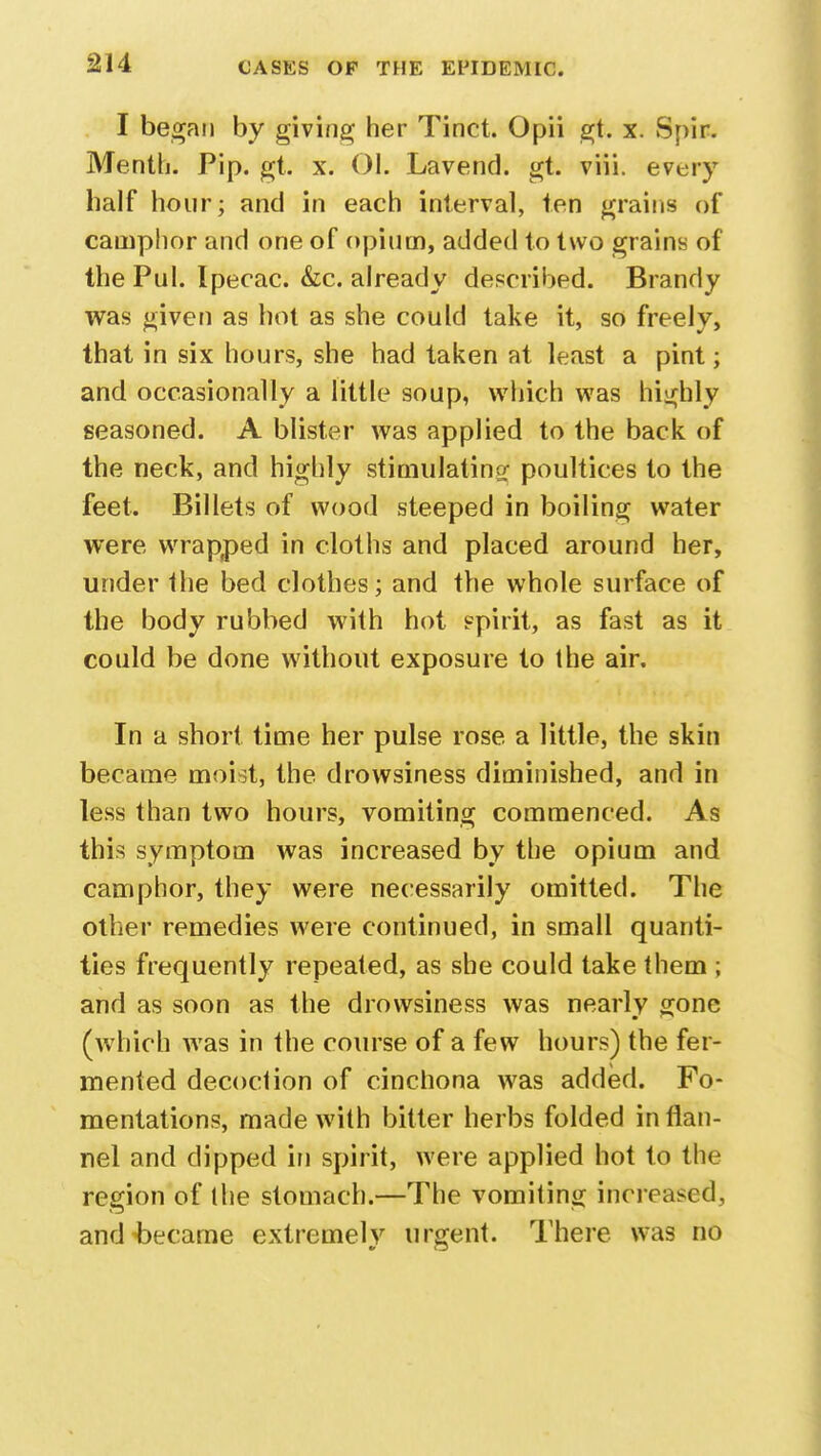 I began by giving her Tinct. Opii gt. x. Spir. Menth. Pip. gt. x. 01. Lavend. gt. viii. every half hour; and in each interval, ten grains of camphor and one of opium, added to two grains of the Pul. Ipecac. &c. already described. Brandy was given as hot as she could take it, so freely, that in six hours, she had taken at least a pint; and occasionally a little soup, which was highly seasoned. A blister was applied to the back of the neck, and highly stimulating poultices to the feet. Billets of wood steeped in boiling water were wrapped in cloths and placed around her, under the bed clothes; and the whole surface of the body rubbed with hot spirit, as fast as it could be done without exposure to the air. In a short time her pulse rose a little, the skin became moist, the drowsiness diminished, and in less than two hours, vomiting commenced. As this symptom was increased by the opium and camphor, they were necessarily omitted. The other remedies were continued, in small quanti- ties frequently repeated, as she could take them ; and as soon as the drowsiness was nearly gone (which was in the course of a few hours) the fer- mented decoction of cinchona was added. Fo- mentations, made with bitter herbs folded in flan- nel and dipped in spirit, were applied hot to the region of the stomach.—The vomiting increased, and became extremely urgent. There was no