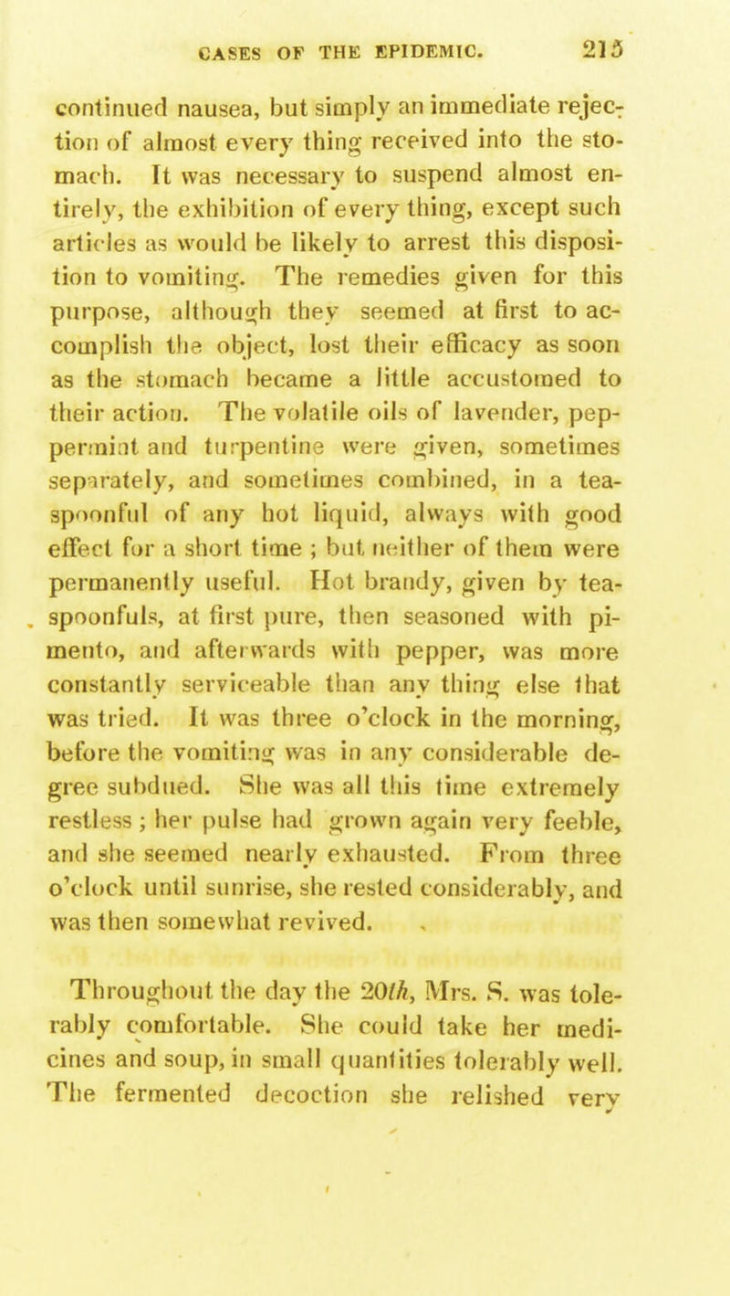 continued nausea, but simply an immediate rejecT tion of almost every thing received into the sto- mach. It was necessary to suspend almost en- tirely, the exhibition of every thing, except such articles as would be likely to arrest this disposi- tion to vomiting. The remedies given for this purpose, although they seemed at first to ac- complish the object, lost their efficacy as soon as the stomach became a little accustomed to their action. The volatile oils of lavender, pep- permint and turpentine were given, sometimes separately, and sometimes combined, in a tea- spoonful of any hot liquid, always with good effect for a short time ; but neither of them were permanently useful. Hot brandy, given by tea- , spoonfuls, at first pure, then seasoned with pi- mento, and afterwards with pepper, was more constantlv serviceable than anv thin*; else that was tried. It was three o'clock in the morning, before the vomiting was in any considerable de- gree subdued. She was all this time extremely restless ; her pulse had grown again very feeble, and she seemed nearly exhausted. From three o'clock until sunrise, she rested considerably, and was then somewhat revived. Throughout the day the 20th, Mrs. S. was tole- rably comfortable. She could take her medi- cines and soup, in small quantities tolerably well. The fermented decoction she relished very