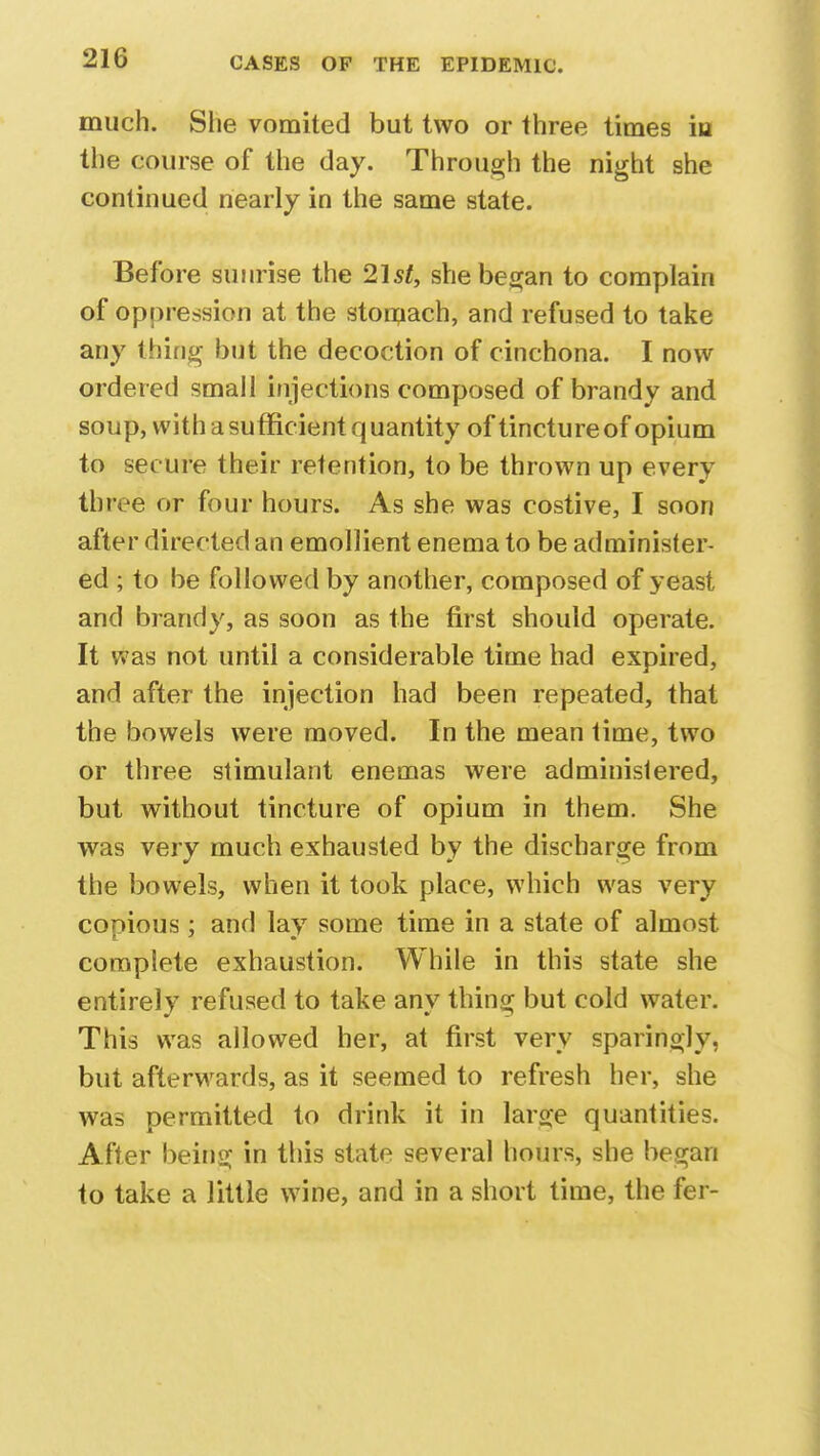 much. She vomited but two or three times iu the course of the day. Through the night she continued nearly in the same state. Before sunrise the 21st, she began to complain of oppression at the stomach, and refused to take any thing but the decoction of cinchona. I now ordered small injections composed of brandy and soup, with a sufficient quantity of tincture of opium to secure their retention, to be thrown up every three or four hours. As she was costive, I soon after directed an emollient enema to be administer- ed ; to be followed by another, composed of yeast and brandy, as soon as the first should operate. It was not until a considerable time had expired, and after the injection had been repeated, that the bowels were moved. In the mean time, two or three stimulant enemas were administered, but without tincture of opium in them. She was very much exhausted by the discharge from the bowels, when it took place, which was very copious; and lay some time in a state of almost complete exhaustion. While in this state she entirely refused to take any thing but cold water. This was allowed her, at first very sparingly, but afterwards, as it seemed to refresh her, she was permitted to drink it in large quantities. After being in this state several hours, she began to take a little wine, and in a short time, the fer-