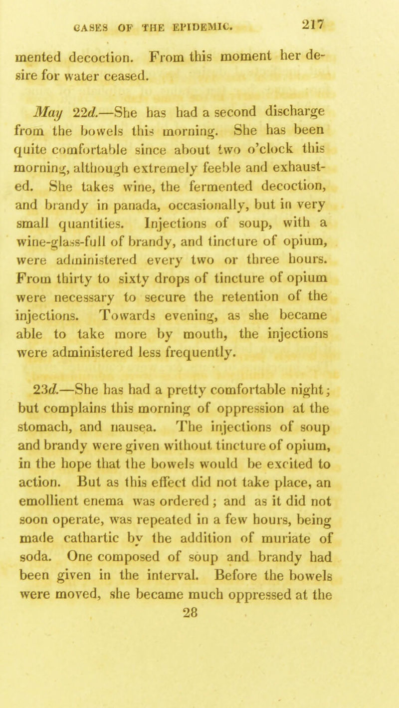 merited decoction. From this moment her de- sire for water ceased. May 22d — She has had a second discharge from the bowels this morning. She has been quite comfortable since about two o'clock this morning, although extremely feeble and exhaust- ed. She takes wine, the fermented decoction, and brandy in panada, occasionally, but in very small quantities. Injections of soup, with a wine-glass-full of brandy, and tincture of opium, were administered every two or three hours. From thirty to sixty drops of tincture of opium were necessary to secure the retention of the injections. Towards evening, as she became able to take more by mouth, the injections were administered less frequently. 23d.—She has had a pretty comfortable night; but complains this morning of oppression at the stomach, and nausea. The injections of soup and brandy were given without tincture of opium, in the hope that the bowels would be excited to action. But as this effect did not take place, an emollient enema was ordered ; and as it did not soon operate, was repeated in a few hours, being made cathartic by the addition of muriate of soda. One composed of soup and brandy had been given in the interval. Before the bowels were moved, she became much oppressed at the 28