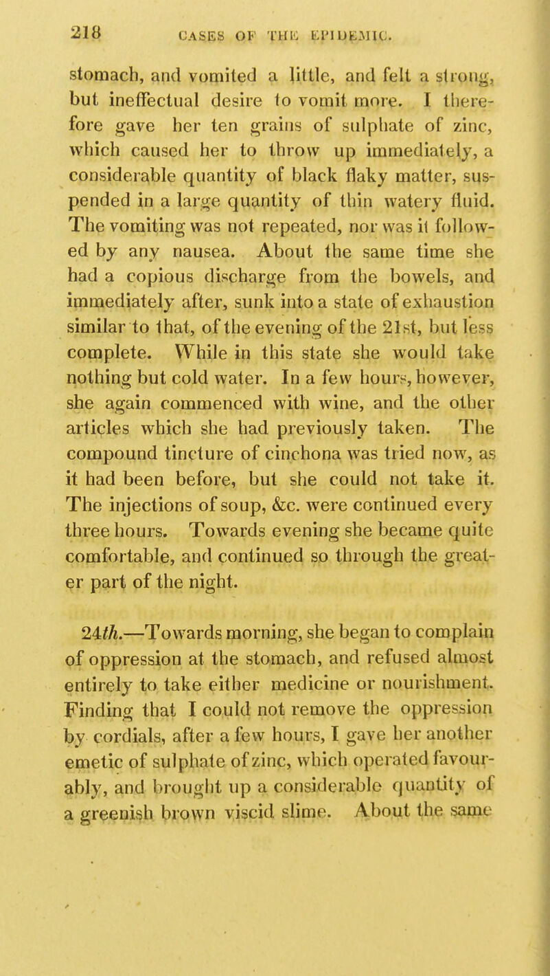 CASES OK THI-: MMUfcMIU stomach, and vomited a little, and felt a strong, but ineffectual desire to vomit more. I there- fore gave her ten grains of sulphate of zinc, which caused her to throw up immediately, a considerable quantity of black flaky matter, sus- pended in a large quantity of thin watery fluid. The vomiting was not repeated, nor was il follow- ed by any nausea. About the same time she had a copious discharge from the bowels, and immediately after, sunk into a state of exhaustion similar to that, of the evening of the 21st, but less complete. While in this state she would take nothing but cold water. In a few hours, however, she again commenced with wine, and the other articles which she had previously taken. The compound tincture of cinchona was tried now, as it had been before, but she could not take it. The injections of soup, &c. were continued every three hours. Towards evening she became quite comfortable, and continued so through the great- er part of the night. 2Uh.—Towards morning, she began to complain of oppression at the stomach, and refused almost entirely to take either medicine or nourishment. Finding that I could not remove the oppression by cordials, after a few hours, I gave her another emetic of sulphate of zinc, which operated favour- ably, and brought up a considerable quantity of a greenish brown viscid slime. About the same