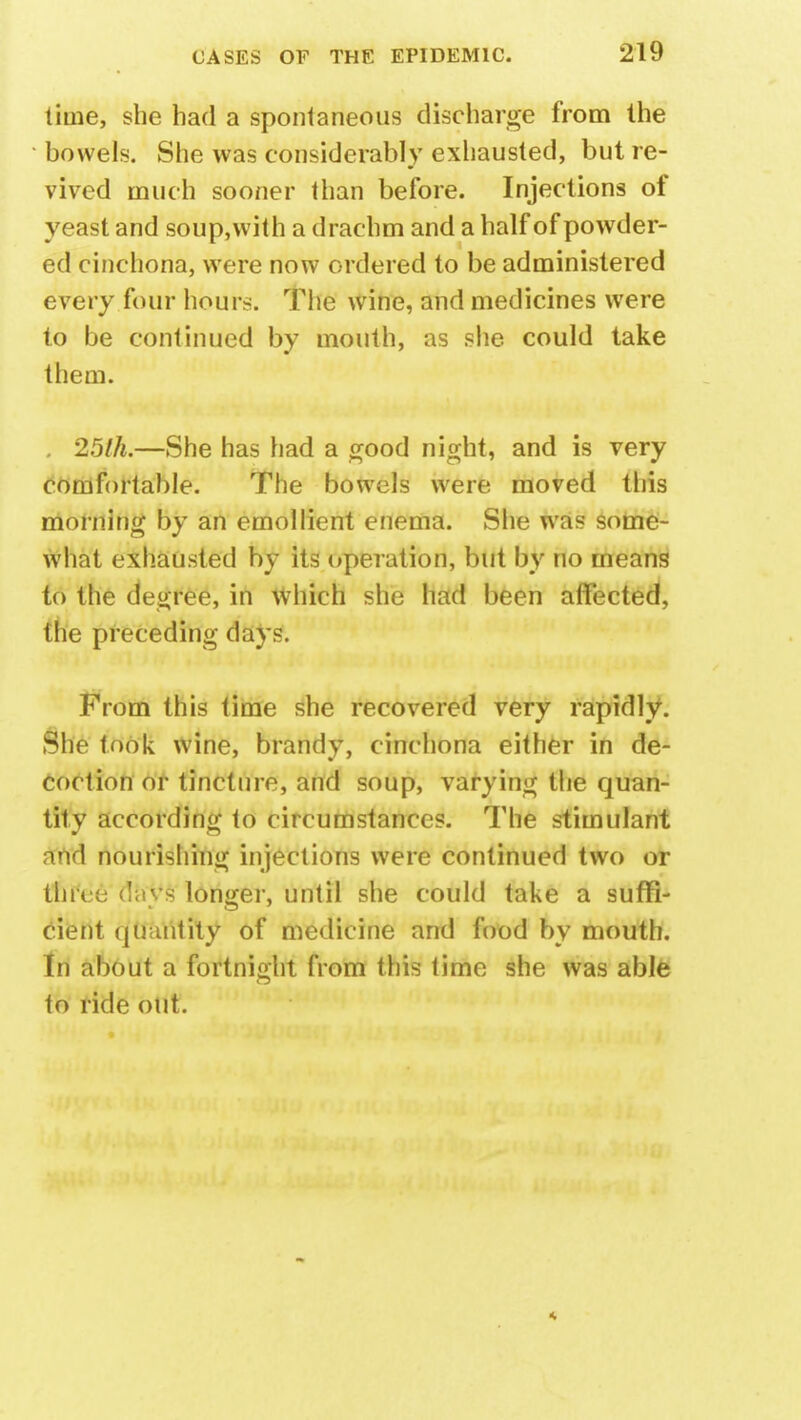 lime, she had a spontaneous discharge from the bowels. She was considerably exhausted, but re- vived much sooner than before. Injections of yeast and soup,with a drachm and a half of powder- ed cinchona, were now ordered to be administered every four hours. The wine, and medicines were to be continued by mouth, as she could take them. . 25th.—She has had a good night, and is very comfortable. The bowels were moved this morning by an emollient enema. She was some- what exhausted by its operation, but by no means to the degree, in Which she had been affected, the preceding days. From this time she recovered very rapidly. She took wine, brandy, cinchona either in de- coction or tincture, and soup, varying the quan- tity according to circumstances. The stimulant and nourishing injections were continued two of tln\ e (la vs longer, until she could take a suffi- cient quantity of medicine and food by mouth. In about a fortnight from this time she was able to ride out.
