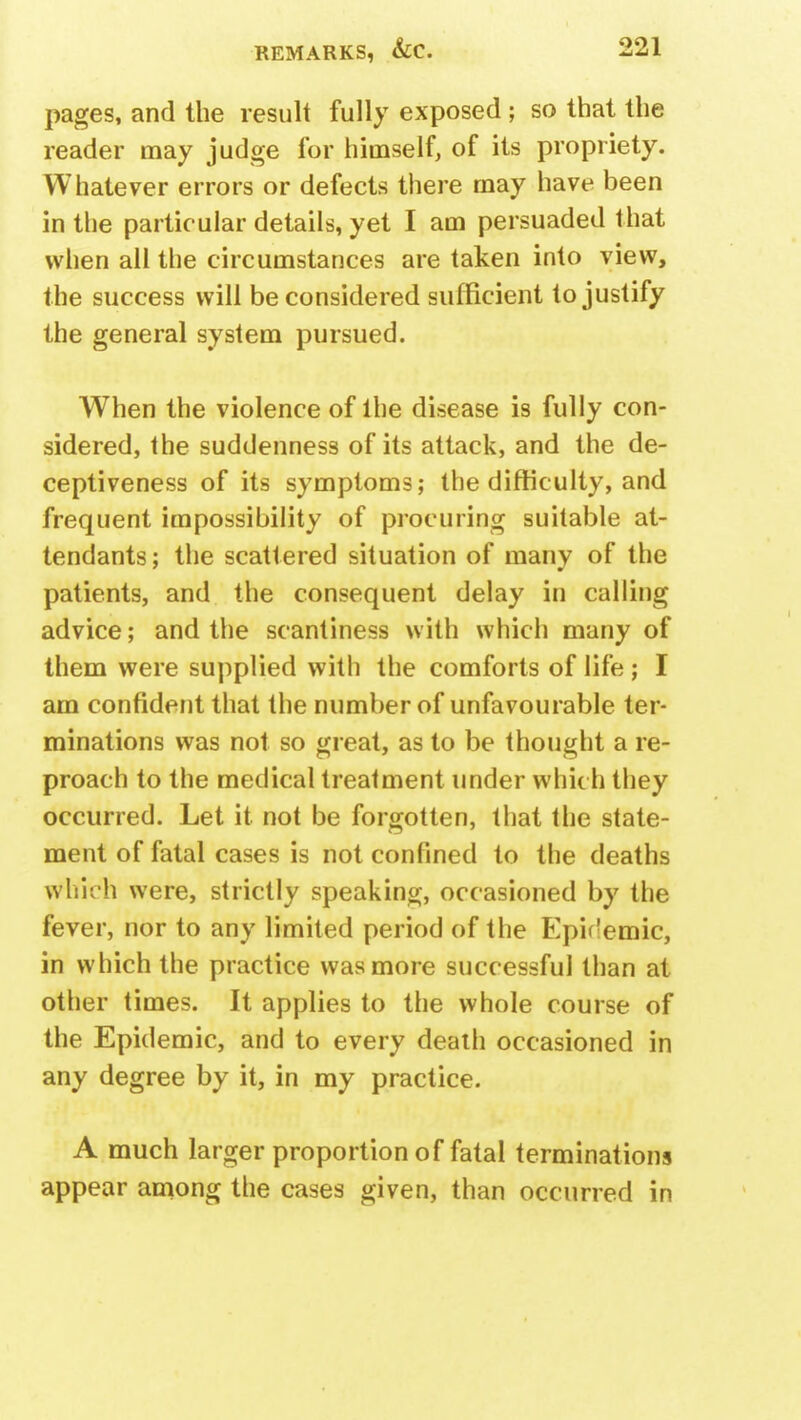 pages, and the result fully exposed ; so that the reader may judge for himself, of its propriety. Whatever errors or defects there may have been in the particular details, yet I am persuaded that when all the circumstances are taken into view, the success will be considered sufficient to justify the general system pursued. When the violence of the disease is fully con- sidered, the suddenness of its attack, and the de- ceptiveness of its symptoms; the difficulty, and frequent impossibility of procuring suitable at- tendants ; the scattered situation of many of the patients, and the consequent delay in calling advice; and the scantiness with which many of them were supplied with the comforts of life ; I am confident that the number of unfavourable ter- minations was not so great, as to be thought a re- proach to the medical treatment under which they occurred. Let it not be forgotten, that the state- ment of fatal cases is not confined to the deaths which were, strictly speaking, occasioned by the fever, nor to any limited period of the Epidemic, in which the practice was more successful than at other times. It applies to the whole course of the Epidemic, and to every death occasioned in any degree by it, in my practice. A much larger proportion of fatal terminations appear among the cases given, than occurred in