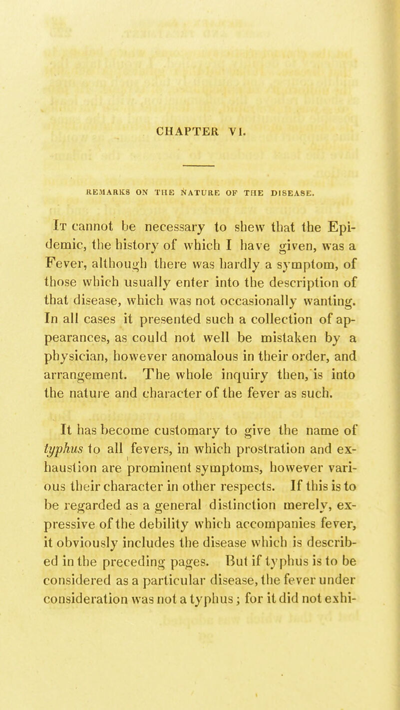 REMARKS ON THE NATURE OF THE DISEASE. It cannot be necessary to shew that the Epi- demic, the history of which I have given, was a Fever, although there was hardly a symptom, of those which usually enter into the description of that disease, which was not occasionally wanting. In all cases it presented such a collection of ap- pearances, as could not well be mistaken by a physician, however anomalous in their order, and arrangement. The whole inquiry then, is into the nature and character of the fever as such. It has become customary to give the name of typkus to all fevers, in which prostration and ex- haustion are prominent symptoms, however vari- ous their character in other respects. If this is to be regarded as a general distinction merely, ex- pressive of the debility which accompanies fever, it obviously includes the disease which is describ- ed in the preceding pages. But if typhus is to be considered as a particular disease, the fever under consideration was not a typhus; for it did not eshi-