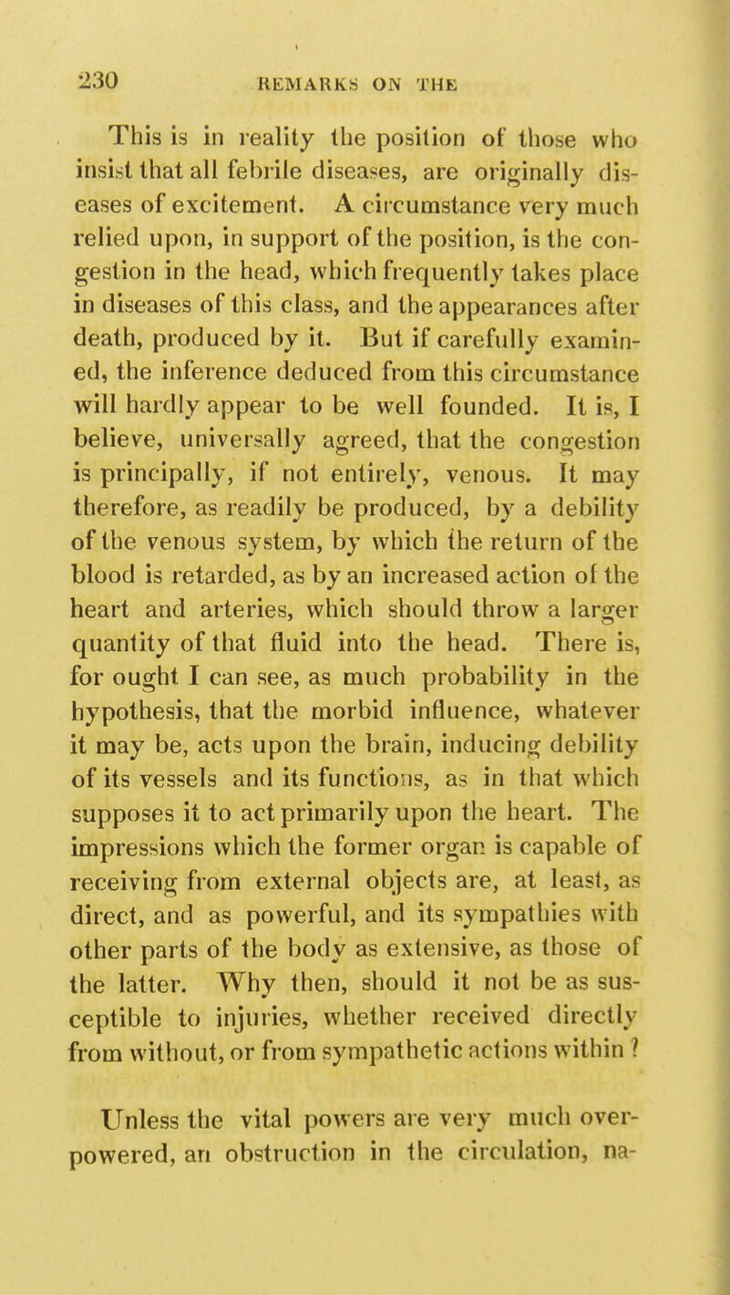 This is in reality the position of those who insist that all febrile diseases, are originally dis- eases of excitement. A circumstance very much relied upon, in support of the position, is the con- gestion in the head, which frequently takes place in diseases of this class, and the appearances after death, produced by it. But if carefully examin- ed, the inference deduced from this circumstance will hardly appear to be well founded. It is, I believe, universally agreed, that the congestion is principally, if not entirely, venous. It may therefore, as readily be produced, by a debility of the venous system, by which the return of the blood is retarded, as by an increased action of the heart and arteries, which should throw a larger quantity of that fluid into the head. There is, for ought I can see, as much probability in the hypothesis, that the morbid influence, whatever it may be, acts upon the brain, inducing debility of its vessels and its functions, as in that which supposes it to act primarily upon the heart. The impressions which the former organ is capable of receiving from external objects are, at least, as direct, and as powerful, and its sympathies with other parts of the body as extensive, as those of the latter. Why then, should it not be as sus- ceptible to injuries, whether received directly from without, or from sympathetic actions within ? Unless the vital powers are very much over- powered, an obstruction in the circulation, na-