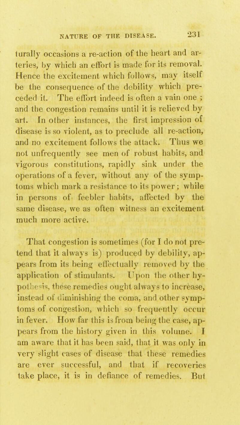 turally occasions a re-action of the heart and ar- teries, by which an effort is made for its removal. Hence the excitement which follows, may itself be the consequence of the debility which pre- ceded it. The effort indeed is often a vain one ; and the congestion remains until it is relieved by art. In other instances, the first impression of disease is so violent, as to preclude all re-action, and no excitement follows the attack. Thus we not unfrequently see men of robust habits, and vigorous constitutions, rapidly sink under the operations of a fever, without any of the symp- toms which mark a resistance to its power; while in persons of feebler habits, affected by the same disease, we as often witness an excitement much more active. That congestion is sometimes (for I do not pre- tend that it always is) produced by debility, ap- pears from its being effectually removed by the application of stimulants. Upon the other hy- pothesis, these remedies ought always to increase, instead of diminishing the coma, and other symp- toms of congestion, which so frequently occur in fever. How far this is from being the case, ap- pears from the history given in this volume. I am aware that it has been said, that it was only in very slight cases of disease that these remedies are ever successful, and that if recoveries take place, it is in defiance of remedies. But